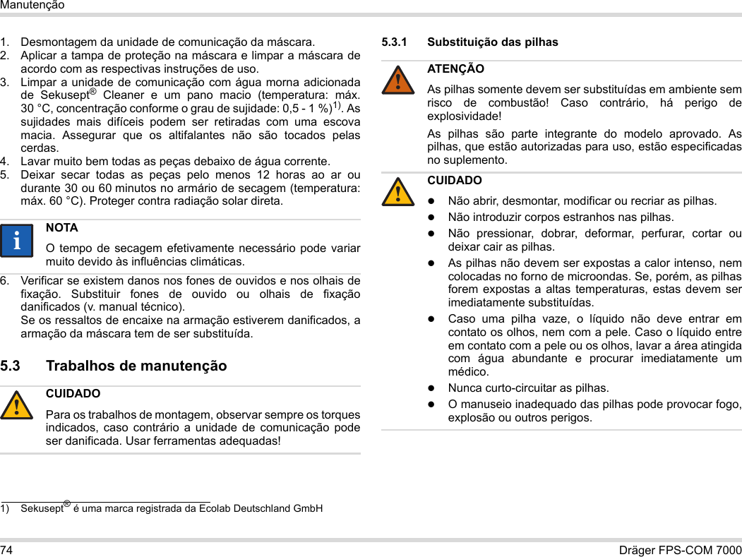 74 Dräger FPS-COM 7000Manutenção1. Desmontagem da unidade de comunicação da máscara.2. Aplicar a tampa de proteção na máscara e limpar a máscara de acordo com as respectivas instruções de uso.3. Limpar a unidade de comunicação com água morna adicionada de Sekusept® Cleaner e um pano macio (temperatura: máx. 30 °C, concentração conforme o grau de sujidade: 0,5 - 1 %)1). As sujidades mais difíceis podem ser retiradas com uma escova macia. Assegurar que os altifalantes não são tocados pelas cerdas.4. Lavar muito bem todas as peças debaixo de água corrente.5. Deixar secar todas as peças pelo menos 12 horas ao ar ou durante 30 ou 60 minutos no armário de secagem (temperatura: máx. 60 °C). Proteger contra radiação solar direta.6. Verificar se existem danos nos fones de ouvidos e nos olhais de fixação. Substituir fones de ouvido ou olhais de fixação danificados (v. manual técnico).  Se os ressaltos de encaixe na armação estiverem danificados, a armação da máscara tem de ser substituída.5.3 Trabalhos de manutenção5.3.1 Substituição das pilhas 1) Sekusept® é uma marca registrada da Ecolab Deutschland GmbHNOTAO tempo de secagem efetivamente necessário pode variar muito devido às influências climáticas.CUIDADOPara os trabalhos de montagem, observar sempre os torques indicados, caso contrário a unidade de comunicação pode ser danificada. Usar ferramentas adequadas!ii!ATENÇÃOAs pilhas somente devem ser substituídas em ambiente sem risco de combustão! Caso contrário, há perigo de explosividade!As pilhas são parte integrante do modelo aprovado. As pilhas, que estão autorizadas para uso, estão especificadas no suplemento.CUIDADONão abrir, desmontar, modificar ou recriar as pilhas.Não introduzir corpos estranhos nas pilhas.Não pressionar, dobrar, deformar, perfurar, cortar ou deixar cair as pilhas.As pilhas não devem ser expostas a calor intenso, nem colocadas no forno de microondas. Se, porém, as pilhas forem expostas a altas temperaturas, estas devem ser imediatamente substituídas.Caso uma pilha vaze, o líquido não deve entrar em contato os olhos, nem com a pele. Caso o líquido entre em contato com a pele ou os olhos, lavar a área atingida com água abundante e procurar imediatamente um médico.Nunca curto-circuitar as pilhas.O manuseio inadequado das pilhas pode provocar fogo, explosão ou outros perigos.!!