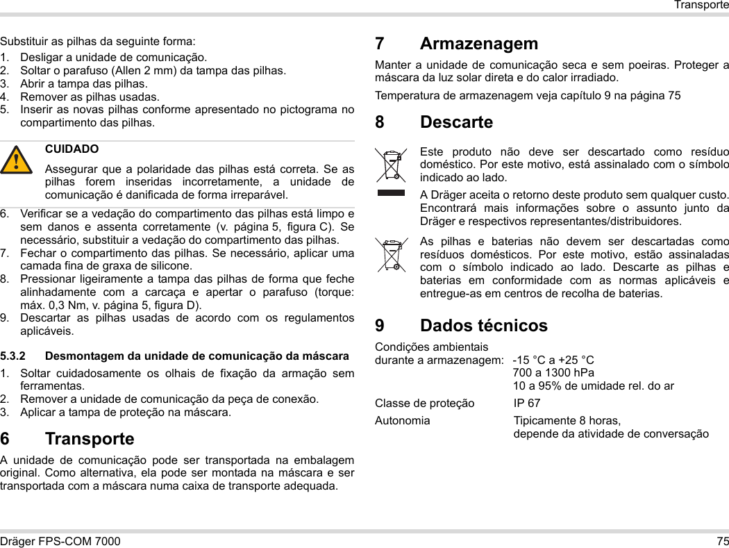 Dräger FPS-COM 7000 75TransporteSubstituir as pilhas da seguinte forma:1. Desligar a unidade de comunicação.2. Soltar o parafuso (Allen 2 mm) da tampa das pilhas.3. Abrir a tampa das pilhas.4. Remover as pilhas usadas.5. Inserir as novas pilhas conforme apresentado no pictograma no compartimento das pilhas.6. Verificar se a vedação do compartimento das pilhas está limpo e sem danos e assenta corretamente (v. página 5, figura C). Se necessário, substituir a vedação do compartimento das pilhas.7. Fechar o compartimento das pilhas. Se necessário, aplicar uma camada fina de graxa de silicone.8. Pressionar ligeiramente a tampa das pilhas de forma que feche alinhadamente com a carcaça e apertar o parafuso (torque: máx. 0,3 Nm, v. página 5, figura D).9. Descartar as pilhas usadas de acordo com os regulamentos aplicáveis.5.3.2 Desmontagem da unidade de comunicação da máscara1. Soltar cuidadosamente os olhais de fixação da armação sem ferramentas.2. Remover a unidade de comunicação da peça de conexão.3. Aplicar a tampa de proteção na máscara.6 Transporte A unidade de comunicação pode ser transportada na embalagem original. Como alternativa, ela pode ser montada na máscara e ser transportada com a máscara numa caixa de transporte adequada.7 ArmazenagemManter a unidade de comunicação seca e sem poeiras. Proteger a máscara da luz solar direta e do calor irradiado. Temperatura de armazenagem veja capítulo 9 na página 758 Descarte 9Dados técnicosCondições ambientais  durante a armazenagem: -15 °C a +25 °C  700 a 1300 hPa 10 a 95% de umidade rel. do arClasse de proteção IP 67Autonomia  Tipicamente 8 horas,  depende da atividade de conversaçãoCUIDADOAssegurar que a polaridade das pilhas está correta. Se as pilhas forem inseridas incorretamente, a unidade de comunicação é danificada de forma irreparável.!Este produto não deve ser descartado como resíduo doméstico. Por este motivo, está assinalado com o símbolo indicado ao lado.A Dräger aceita o retorno deste produto sem qualquer custo. Encontrará mais informações sobre o assunto junto da Dräger e respectivos representantes/distribuidores.As pilhas e baterias não devem ser descartadas como resíduos domésticos. Por este motivo, estão assinaladas com o símbolo indicado ao lado. Descarte as pilhas e baterias em conformidade com as normas aplicáveis e entregue-as em centros de recolha de baterias.