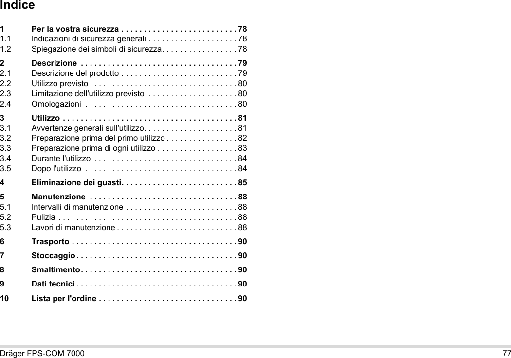Dräger FPS-COM 7000 77Indice1 Per la vostra sicurezza . . . . . . . . . . . . . . . . . . . . . . . . . . 781.1 Indicazioni di sicurezza generali . . . . . . . . . . . . . . . . . . . . 781.2 Spiegazione dei simboli di sicurezza. . . . . . . . . . . . . . . . . 782 Descrizione  . . . . . . . . . . . . . . . . . . . . . . . . . . . . . . . . . . . 792.1 Descrizione del prodotto . . . . . . . . . . . . . . . . . . . . . . . . . . 792.2 Utilizzo previsto . . . . . . . . . . . . . . . . . . . . . . . . . . . . . . . . . 802.3 Limitazione dell&apos;utilizzo previsto  . . . . . . . . . . . . . . . . . . . . 802.4 Omologazioni  . . . . . . . . . . . . . . . . . . . . . . . . . . . . . . . . . . 803 Utilizzo . . . . . . . . . . . . . . . . . . . . . . . . . . . . . . . . . . . . . . . 813.1 Avvertenze generali sull&apos;utilizzo. . . . . . . . . . . . . . . . . . . . . 813.2 Preparazione prima del primo utilizzo . . . . . . . . . . . . . . . . 823.3 Preparazione prima di ogni utilizzo . . . . . . . . . . . . . . . . . . 833.4 Durante l&apos;utilizzo  . . . . . . . . . . . . . . . . . . . . . . . . . . . . . . . . 843.5 Dopo l&apos;utilizzo  . . . . . . . . . . . . . . . . . . . . . . . . . . . . . . . . . . 844 Eliminazione dei guasti. . . . . . . . . . . . . . . . . . . . . . . . . . 855 Manutenzione  . . . . . . . . . . . . . . . . . . . . . . . . . . . . . . . . . 885.1 Intervalli di manutenzione . . . . . . . . . . . . . . . . . . . . . . . . . 885.2 Pulizia . . . . . . . . . . . . . . . . . . . . . . . . . . . . . . . . . . . . . . . . 885.3 Lavori di manutenzione . . . . . . . . . . . . . . . . . . . . . . . . . . . 886 Trasporto . . . . . . . . . . . . . . . . . . . . . . . . . . . . . . . . . . . . . 907 Stoccaggio . . . . . . . . . . . . . . . . . . . . . . . . . . . . . . . . . . . . 908 Smaltimento. . . . . . . . . . . . . . . . . . . . . . . . . . . . . . . . . . . 909 Dati tecnici . . . . . . . . . . . . . . . . . . . . . . . . . . . . . . . . . . . . 9010 Lista per l&apos;ordine . . . . . . . . . . . . . . . . . . . . . . . . . . . . . . . 90