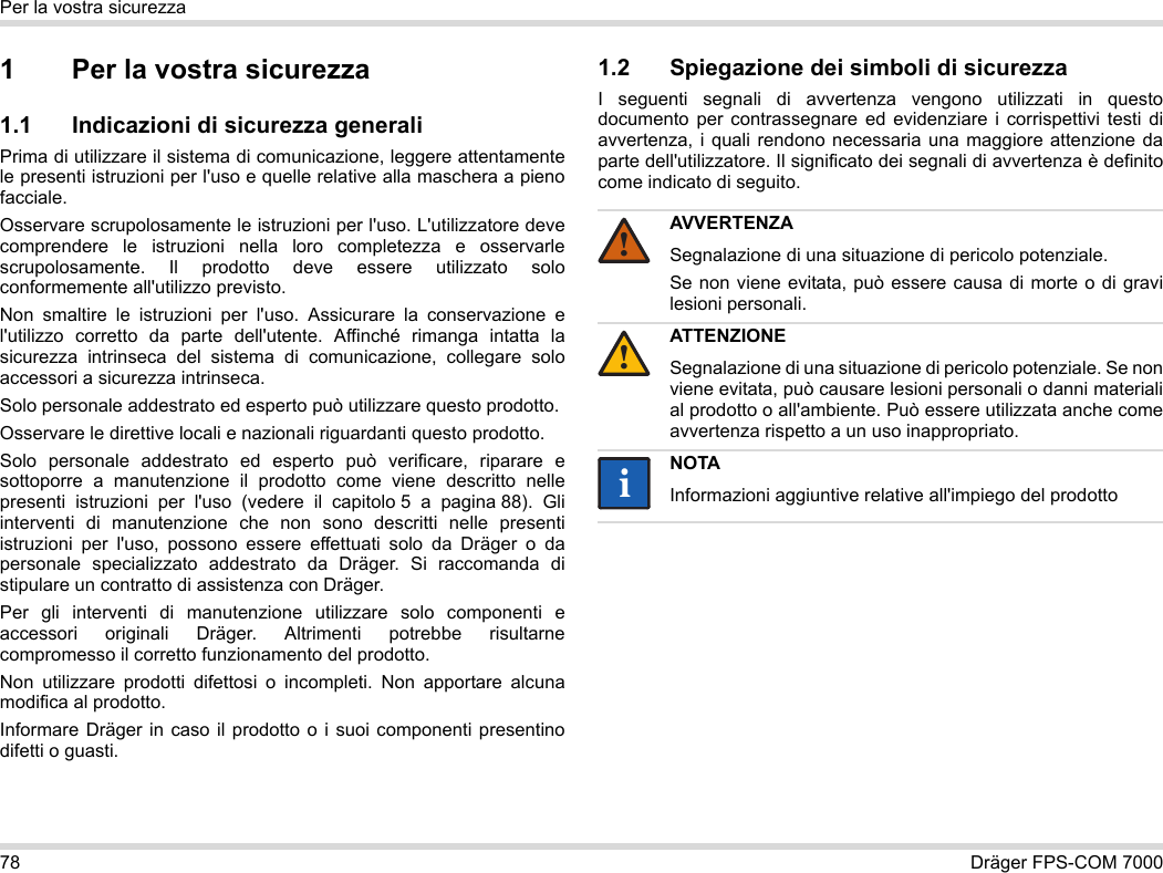 78 Dräger FPS-COM 7000Per la vostra sicurezza1 Per la vostra sicurezza1.1 Indicazioni di sicurezza generaliPrima di utilizzare il sistema di comunicazione, leggere attentamente le presenti istruzioni per l&apos;uso e quelle relative alla maschera a pieno facciale. Osservare scrupolosamente le istruzioni per l&apos;uso. L&apos;utilizzatore deve comprendere le istruzioni nella loro completezza e osservarle scrupolosamente. Il prodotto deve essere utilizzato solo conformemente all&apos;utilizzo previsto.Non smaltire le istruzioni per l&apos;uso. Assicurare la conservazione e l&apos;utilizzo corretto da parte dell&apos;utente. Affinché rimanga intatta la sicurezza intrinseca del sistema di comunicazione, collegare solo accessori a sicurezza intrinseca.Solo personale addestrato ed esperto può utilizzare questo prodotto.Osservare le direttive locali e nazionali riguardanti questo prodotto.Solo personale addestrato ed esperto può verificare, riparare e sottoporre a manutenzione il prodotto come viene descritto nelle presenti istruzioni per l&apos;uso (vedere il capitolo 5 a pagina 88). Gli interventi di manutenzione che non sono descritti nelle presenti istruzioni per l&apos;uso, possono essere effettuati solo da Dräger o da personale specializzato addestrato da Dräger. Si raccomanda di stipulare un contratto di assistenza con Dräger.Per gli interventi di manutenzione utilizzare solo componenti e accessori originali Dräger. Altrimenti potrebbe risultarne compromesso il corretto funzionamento del prodotto.Non utilizzare prodotti difettosi o incompleti. Non apportare alcuna modifica al prodotto.Informare Dräger in caso il prodotto o i suoi componenti presentino difetti o guasti.1.2 Spiegazione dei simboli di sicurezzaI seguenti segnali di avvertenza vengono utilizzati in questo documento per contrassegnare ed evidenziare i corrispettivi testi di avvertenza, i quali rendono necessaria una maggiore attenzione da parte dell&apos;utilizzatore. Il significato dei segnali di avvertenza è definito come indicato di seguito.AVVERTENZASegnalazione di una situazione di pericolo potenziale.Se non viene evitata, può essere causa di morte o di gravi lesioni personali.ATTENZIONESegnalazione di una situazione di pericolo potenziale. Se non viene evitata, può causare lesioni personali o danni materiali al prodotto o all&apos;ambiente. Può essere utilizzata anche come avvertenza rispetto a un uso inappropriato.NOTAInformazioni aggiuntive relative all&apos;impiego del prodotto!!ii