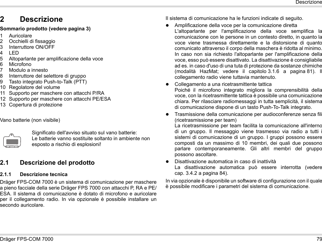 Dräger FPS-COM 7000 79Descrizione2 DescrizioneSommario prodotto (vedere pagina 3)1 Auricolare2 Occhielli di fissaggio3 Interruttore ON/OFF4LED5 Altoparlante per amplificazione della voce6 Microfono7 Modulo a innesto8 Interruttore del selettore di gruppo9 Tasto integrato Push-to-Talk (PTT)10 Regolatore del volume11 Supporto per maschere con attacchi P/RA12 Supporto per maschere con attacchi PE/ESA13 Copertura di protezioneVano batterie (non visibile)2.1 Descrizione del prodotto2.1.1 Descrizione tecnicaDräger FPS-COM 7000 è un sistema di comunicazione per maschere a pieno facciale della serie Dräger FPS 7000 con attacchi P, RA e PE/ESA. Il sistema di comunicazione è dotato di microfono e auricolare per il collegamento radio. In via opzionale è possibile installare un secondo auricolare. Il sistema di comunicazione ha le funzioni indicate di seguito.Amplificazione della voce per la comunicazione direttaL&apos;altoparlante per l&apos;amplificazione della voce semplifica la comunicazione con le persone in un contesto diretto, in quanto la voce viene trasmessa direttamente e la distorsione di quanto comunicato attraverso il corpo della maschera è ridotta al minimo. In caso non sia richiesto l&apos;altoparlante per l&apos;amplificazione della voce, esso può essere disattivato. La disattivazione è consigliabile ad es. in caso d&apos;uso di una tuta di protezione da sostanze chimiche (modalità HazMat; vedere il capitolo 3.1.6 a pagina 81). Il collegamento radio viene tuttavia mantenuto.Collegamento a una ricetrasmittente tatticaPoiché il microfono integrato migliora la comprensibilità della voce, con la ricetrasmittente tattica è possibile una comunicazione chiara. Per rilasciare radiomessaggi in tutta semplicità, il sistema di comunicazione dispone di un tasto Push-To-Talk integrato.Trasmissione della comunicazione per audioconferenze senza fili (ricetrasmissione per team)  La ricetrasmissione per team facilita la comunicazione all&apos;interno di un gruppo. Il messaggio viene trasmesso via radio a tutti i sistemi di comunicazione di un gruppo. I gruppi possono essere composti da un massimo di 10 membri, dei quali due possono parlare contemporaneamente. Gli altri membri del gruppo possono ascoltare.Disattivazione automatica in caso di inattività  La disattivazione automatica può essere interrotta (vedere cap. 3.4.2 a pagina 84).In via opzionale è disponibile un software di configurazione con il quale è possibile modificare i parametri del sistema di comunicazione.Significato dell&apos;avviso situato sul vano batterie:Le batterie vanno sostituite soltanto in ambiente non esposto a rischio di esplosioni!