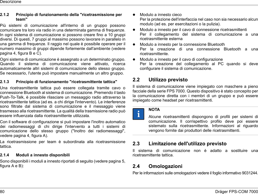 80 Dräger FPS-COM 7000Descrizione2.1.2 Principio di funzionamento della &quot;ricetrasmissione per team&quot;Più sistemi di comunicazione all&apos;interno di un gruppo possono comunicare tra loro via radio in una determinata gamma di frequenze. In ogni sistema di comunicazione si possono creare fino a 10 gruppi diversi. Di questi, 7 gruppi al massimo possono lavorare in parallelo in una gamma di frequenze. Il raggio nel quale è possibile operare per il numero massimo di gruppi dipende fortemente dall&apos;ambiente (vedere pagina 4, figura B e C).Ogni sistema di comunicazione è assegnato a un determinato gruppo. Quando il sistema di comunicazione viene attivato, ricerca automaticamente altri sistemi di comunicazione dello stesso gruppo. Se necessario, l&apos;utente può impostare manualmente un altro gruppo.2.1.3 Principio di funzionamento &quot;ricetrasmittente tattica&quot;Una ricetrasmittente tattica può essere collegata tramite cavo o connessione Bluetooth al sistema di comunicazione. Premendo il tasto Push-To-Talk, è possibile rilasciare un messaggio radio attraverso la ricetrasmittente tattica (ad es. a chi dirige l&apos;intervento). Le interferenze sono filtrate dal sistema di comunicazione e il messaggio viene trasmesso alla ricetrasmittente. La qualità della trasmissione radio può essere influenzata dalla ricetrasmittente utilizzata.Con il software di configurazione si può impostare l&apos;inoltro automatico dei radiomessaggi di chi dirige l&apos;intervento a tutti i sistemi di comunicazione dello stesso gruppo (&quot;Inoltro dei radiomessaggi&quot;, vedere pagina 4, figura A).La ricetrasmissione per team è subordinata alla ricetrasmissione tattica. 2.1.4 Moduli a innesto disponibiliSono disponibili i moduli a innesto riportati di seguito (vedere pagina 5, figura A e B):Modulo a innesto cieco Per la protezione dell&apos;interfaccia nel caso non sia necessario alcun modulo (ad es. per esercitazioni o la pulizia).Modulo a innesto per il cavo di connessione ricetrasmittenti Per il collegamento del sistema di comunicazione a una ricetrasmittente esternaModulo a innesto per la connessione Bluetooth Per la creazione di una connessione Bluetooth a una ricetrasmittente.Modulo a innesto per il cavo di configurazione Per la creazione del collegamento al PC quando si deve configurare il sistema di comunicazione.2.2 Utilizzo previstoIl sistema di comunicazione viene impiegato con maschere a pieno facciale della serie FPS 7000. Questo dispositivo è stato concepito per la comunicazione diretta con i membri di un gruppo e può essere impiegato come headset per ricetrasmittenti. 2.3 Limitazione dell&apos;utilizzo previstoIl sistema di comunicazione non è adatto a sostituire una ricetrasmittente tattica.2.4 OmologazioniPer le informazioni sulle omologazioni vedere il foglio informativo 9031244.NOTAAlcune ricetrasmittenti dispongono di profili per sistemi di comunicazione. Il corrispettivo profilo deve poi essere sistemato sulla ricetrasmittente. Informazioni al riguardo vengono fornite dai produttori delle ricetrasmittenti.ii