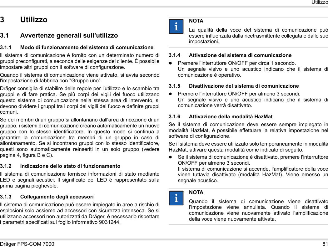 Dräger FPS-COM 7000 81Utilizzo3 Utilizzo3.1 Avvertenze generali sull&apos;utilizzo3.1.1 Modo di funzionamento del sistema di comunicazioneIl sistema di comunicazione è fornito con un determinato numero di gruppi preconfigurati, a seconda delle esigenze del cliente. È possibile impostare altri gruppi con il software di configurazione. Quando il sistema di comunicazione viene attivato, si avvia secondo l&apos;impostazione di fabbrica con &quot;Gruppo uno&quot;.Dräger consiglia di stabilire delle regole per l&apos;utilizzo e lo scambio tra gruppi e di fare pratica. Se più corpi dei vigili del fuoco utilizzano questo sistema di comunicazione nella stessa area di intervento, si devono dividere i gruppi tra i corpi dei vigili del fuoco e definire gruppi comuni.Se dei membri di un gruppo si allontanano dall&apos;area di ricezione di un gruppo, i sistemi di comunicazione creano automaticamente un nuovo gruppo con lo stesso identificatore. In questo modo si continua a garantire la comunicazione tra membri di un gruppo in caso di allontanamento. Se si incontrano gruppi con lo stesso identificatore, questi sono automaticamente reinseriti in un solo gruppo (vedere pagina 4, figura B e C).3.1.2 Indicazione dello stato di funzionamentoIl sistema di comunicazione fornisce informazioni di stato mediante LED e segnali acustici. Il significato dei LED è rappresentato sulla prima pagina pieghevole.3.1.3 Collegamento degli accessoriIl sistema di comunicazione può essere impiegato in aree a rischio di esplosioni solo assieme ad accessori con sicurezza intrinseca. Se si utilizzano accessori non autorizzati da Dräger, è necessario rispettare i parametri specificati sul foglio informativo 9031244.3.1.4 Attivazione del sistema di comunicazionePremere l&apos;interruttore ON/OFF per circa 1 secondo. Un segnale visivo e uno acustico indicano che il sistema di comunicazione è operativo.3.1.5 Disattivazione del sistema di comunicazionePremere l&apos;interruttore ON/OFF per almeno 3 secondi. Un segnale visivo e uno acustico indicano che il sistema di comunicazione verrà disattivato.3.1.6 Attivazione della modalità HazMatSe il sistema di comunicazione deve essere sempre impiegato in modalità HazMat, è possibile effettuare la relativa impostazione nel software di configurazione.Se il sistema deve essere utilizzato solo temporaneamente in modalità HazMat, attivare questa modalità come indicato di seguito.Se il sistema di comunicazione è disattivato, premere l&apos;interruttore ON/OFF per almeno 3 secondi. Il sistema di comunicazione si accende, l&apos;amplificatore della voce viene tuttavia disattivato (modalità HazMat). Viene emesso un segnale acustico.NOTALa qualità della voce del sistema di comunicazione può essere influenzata dalla ricetrasmittente collegata e dalle sue impostazioni.NOTAQuando il sistema di comunicazione viene disattivato l&apos;impostazione viene annullata. Quando il sistema di comunicazione viene nuovamente attivato l&apos;amplificazione della voce viene nuovamente attivata.iiii