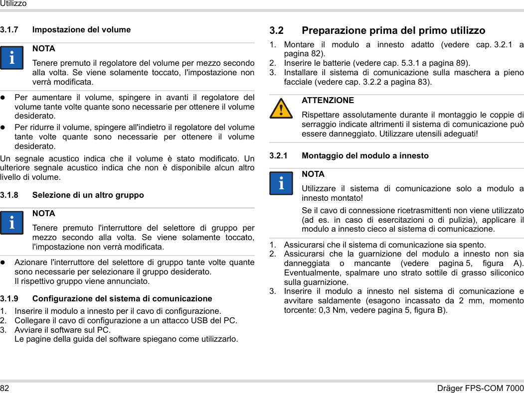 82 Dräger FPS-COM 7000Utilizzo3.1.7 Impostazione del volumePer aumentare il volume, spingere in avanti il regolatore del volume tante volte quante sono necessarie per ottenere il volume desiderato.Per ridurre il volume, spingere all&apos;indietro il regolatore del volume tante volte quante sono necessarie per ottenere il volume desiderato.Un segnale acustico indica che il volume è stato modificato. Un ulteriore segnale acustico indica che non è disponibile alcun altro livello di volume.3.1.8 Selezione di un altro gruppoAzionare l&apos;interruttore del selettore di gruppo tante volte quante sono necessarie per selezionare il gruppo desiderato. Il rispettivo gruppo viene annunciato.3.1.9 Configurazione del sistema di comunicazione1. Inserire il modulo a innesto per il cavo di configurazione.2. Collegare il cavo di configurazione a un attacco USB del PC.3. Avviare il software sul PC.  Le pagine della guida del software spiegano come utilizzarlo.3.2 Preparazione prima del primo utilizzo1. Montare il modulo a innesto adatto (vedere cap. 3.2.1 a pagina 82).2. Inserire le batterie (vedere cap. 5.3.1 a pagina 89).3. Installare il sistema di comunicazione sulla maschera a pieno facciale (vedere cap. 3.2.2 a pagina 83).3.2.1 Montaggio del modulo a innesto1. Assicurarsi che il sistema di comunicazione sia spento.2. Assicurarsi che la guarnizione del modulo a innesto non sia danneggiata o mancante (vedere pagina 5, figura A). Eventualmente, spalmare uno strato sottile di grasso siliconico sulla guarnizione.3. Inserire il modulo a innesto nel sistema di comunicazione e avvitare saldamente (esagono incassato da 2 mm, momento torcente: 0,3 Nm, vedere pagina 5, figura B).NOTATenere premuto il regolatore del volume per mezzo secondo alla volta. Se viene solamente toccato, l&apos;impostazione non verrà modificata.NOTATenere premuto l&apos;interruttore del selettore di gruppo per mezzo secondo alla volta. Se viene solamente toccato, l&apos;impostazione non verrà modificata.iiiiATTENZIONERispettare assolutamente durante il montaggio le coppie di serraggio indicate altrimenti il sistema di comunicazione può essere danneggiato. Utilizzare utensili adeguati!NOTAUtilizzare il sistema di comunicazione solo a modulo a innesto montato!Se il cavo di connessione ricetrasmittenti non viene utilizzato (ad es. in caso di esercitazioni o di pulizia), applicare il modulo a innesto cieco al sistema di comunicazione.!ii