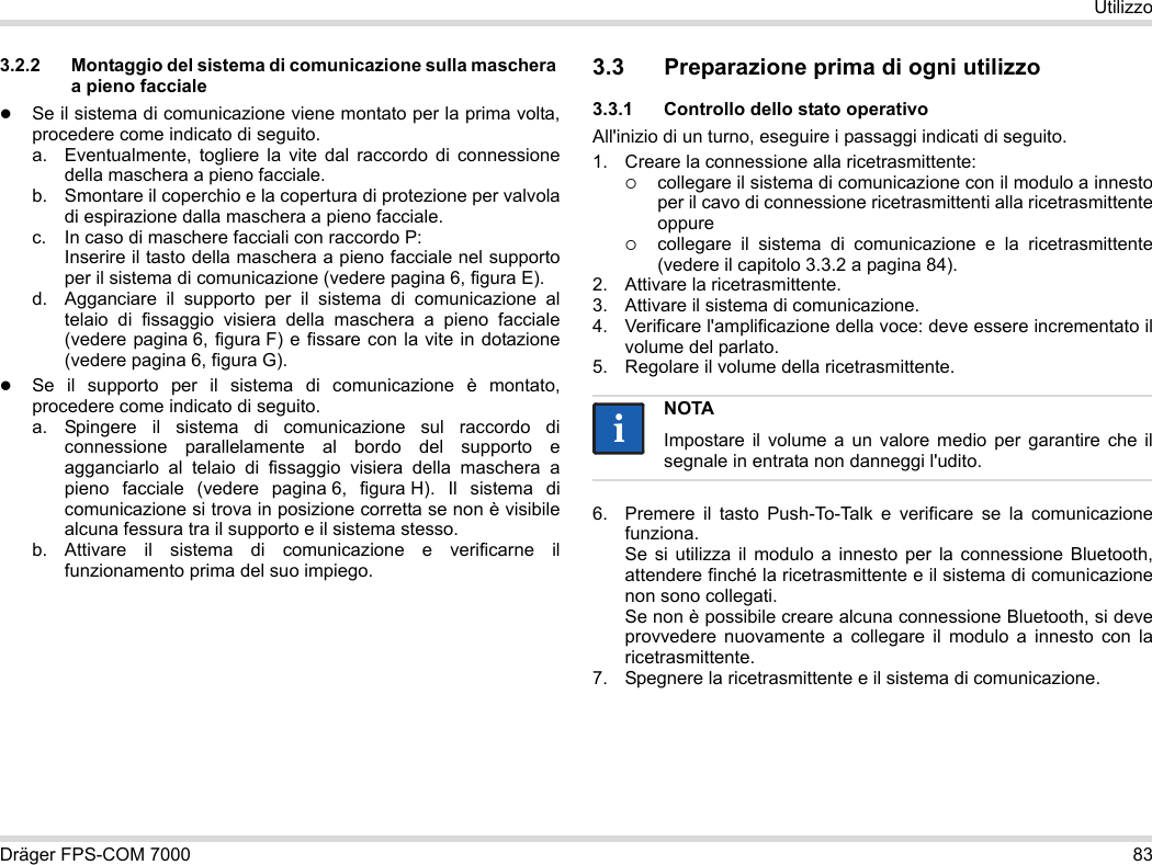 Dräger FPS-COM 7000 83Utilizzo3.2.2 Montaggio del sistema di comunicazione sulla maschera a pieno faccialeSe il sistema di comunicazione viene montato per la prima volta, procedere come indicato di seguito.a. Eventualmente, togliere la vite dal raccordo di connessione della maschera a pieno facciale.b. Smontare il coperchio e la copertura di protezione per valvola di espirazione dalla maschera a pieno facciale.c. In caso di maschere facciali con raccordo P: Inserire il tasto della maschera a pieno facciale nel supporto per il sistema di comunicazione (vedere pagina 6, figura E).d. Agganciare il supporto per il sistema di comunicazione al telaio di fissaggio visiera della maschera a pieno facciale (vedere pagina 6, figura F) e fissare con la vite in dotazione (vedere pagina 6, figura G).Se il supporto per il sistema di comunicazione è montato, procedere come indicato di seguito.a. Spingere il sistema di comunicazione sul raccordo di connessione parallelamente al bordo del supporto e agganciarlo al telaio di fissaggio visiera della maschera a pieno facciale (vedere pagina 6, figura H). Il sistema di comunicazione si trova in posizione corretta se non è visibile alcuna fessura tra il supporto e il sistema stesso. b. Attivare il sistema di comunicazione e verificarne il funzionamento prima del suo impiego. 3.3 Preparazione prima di ogni utilizzo3.3.1 Controllo dello stato operativoAll&apos;inizio di un turno, eseguire i passaggi indicati di seguito.1. Creare la connessione alla ricetrasmittente:collegare il sistema di comunicazione con il modulo a innesto per il cavo di connessione ricetrasmittenti alla ricetrasmittente oppurecollegare il sistema di comunicazione e la ricetrasmittente (vedere il capitolo 3.3.2 a pagina 84).2. Attivare la ricetrasmittente.3. Attivare il sistema di comunicazione.4. Verificare l&apos;amplificazione della voce: deve essere incrementato il volume del parlato.5. Regolare il volume della ricetrasmittente.6. Premere il tasto Push-To-Talk e verificare se la comunicazione funziona. Se si utilizza il modulo a innesto per la connessione Bluetooth, attendere finché la ricetrasmittente e il sistema di comunicazione non sono collegati. Se non è possibile creare alcuna connessione Bluetooth, si deve provvedere nuovamente a collegare il modulo a innesto con la ricetrasmittente.7. Spegnere la ricetrasmittente e il sistema di comunicazione.NOTAImpostare il volume a un valore medio per garantire che il segnale in entrata non danneggi l&apos;udito.ii