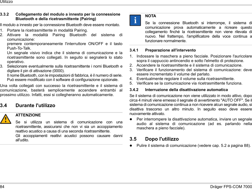 84 Dräger FPS-COM 7000Utilizzo3.3.2 Collegamento del modulo a innesto per la connessione Bluetooth e della ricetrasmittente (Pairing)Il modulo a innesto per la connessione Bluetooth deve essere montato.1. Portare la ricetrasmittente in modalità Pairing.2. Attivare la modalità Pairing Bluetooth del sistema di comunicazione: premere contemporaneamente l&apos;interruttore ON/OFF e il tasto Push-To-Talk. Un segnale visivo indica che il sistema di comunicazione e la ricetrasmittente sono collegati. In seguito si segnalerà lo stato operativo.3. Selezionare eventualmente sulla ricetrasmittente i nomi Bluetooth e digitare il pin di attivazione (0000). Il nome Bluetooth, con le impostazioni di fabbrica, è il numero di serie. Può essere modificato con il software di configurazione opzionale.Una volta collegati con successo la ricetrasmittente e il sistema di comunicazione, basterà semplicemente accendere entrambi al prossimo utilizzo. Infatti, essi si collegheranno automaticamente.3.4 Durante l&apos;utilizzo 3.4.1 Preparazione all&apos;intervento1. Indossare la maschera a pieno facciale. Posizionare l&apos;auricolare sopra il cappuccio antincendio e sotto l&apos;elmetto di protezione.2. Accendere la ricetrasmittente e il sistema di comunicazione.3. Verificare il funzionamento del sistema di comunicazione: deve essere incrementato il volume del parlato.4. Eventualmente regolare il volume sulla ricetrasmittente.5. Verificare se la comunicazione via ricetrasmittente funziona.3.4.2 Interruzione della disattivazione automaticaSe il sistema di comunicazione non viene utilizzato in modo attivo, dopo circa 4 minuti viene emesso il segnale di avvertimento &quot;AUTO OFF&quot;. Se il sistema di comunicazione continua a non ricevere alcun segnale audio, si disattiva trascorso un altro minuto. In seguito esso deve essere nuovamente attivato.Per interrompere la disattivazione automatica, inviare un segnale audio al sistema di comunicazione (ad es. parlando nella maschera a pieno facciale).3.5 Dopo l&apos;utilizzoPulire il sistema di comunicazione (vedere cap. 5.2 a pagina 88).ATTENZIONESe si utilizza un sistema di comunicazione con una ricetrasmittente, assicurarsi che non vi sia un accoppiamento reattivo acustico a causa di una seconda ricetrasmittente. Gli accoppiamenti reattivi acustici possono causare danni all&apos;udito.!NOTASe la connessione Bluetooth si interrompe, il sistema di comunicazione prova automaticamente a ricreare questo collegamento finché la ricetrasmittente non viene rilevata di nuovo. Nel frattempo, l&apos;amplificatore della voce continua a funzionare normalmente.ii