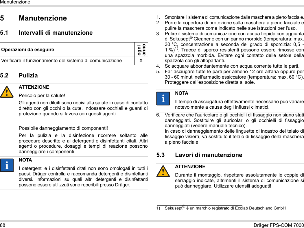 88 Dräger FPS-COM 7000Manutenzione5 Manutenzione5.1 Intervalli di manutenzione5.2 Pulizia 1. Smontare il sistema di comunicazione dalla maschera a pieno facciale.2. Porre la copertura di protezione sulla maschera a pieno facciale e pulire la maschera come indicato nelle sue istruzioni per l&apos;uso.3. Pulire il sistema di comunicazione con acqua tiepida con aggiunta di Sekusept® Cleaner e con un panno morbido (temperatura: max. 30 °C, concentrazione a seconda del grado di sporcizia: 0,5 - 1 %)1). Tracce di sporco resistenti possono essere rimosse con una spazzola morbida. Evitare ogni contatto delle setole della spazzola con gli altoparlanti.4. Sciacquare abbondantemente con acqua corrente tutte le parti.5. Far asciugare tutte le parti per almeno 12 ore all&apos;aria oppure per 30 - 60 minuti nell&apos;armadio essiccatore (temperatura: max. 60 °C). Proteggere dall&apos;esposizione diretta al sole.6. Verificare che l&apos;auricolare o gli occhielli di fissaggio non siano stati danneggiati. Sostituire gli auricolari o gli occhielli di fissaggio danneggiati (vedere manuale tecnico).  In caso di danneggiamento delle linguette di incastro del telaio di fissaggio visiera, va sostituito il telaio di fissaggio della maschera a pieno facciale.5.3 Lavori di manutenzioneOperazioni da eseguireogni  annoVerificare il funzionamento del sistema di comunicazione XATTENZIONEPericolo per la salute!Gli agenti non diluiti sono nocivi alla salute in caso di contatto diretto con gli occhi o la cute. Indossare occhiali e guanti di protezione quando si lavora con questi agenti.Possibile danneggiamento di componenti!Per la pulizia e la disinfezione ricorrere soltanto alle procedure descritte e ai detergenti e disinfettanti citati. Altri agenti o procedure, dosaggi e tempi di reazione possono danneggiare i componenti. NOTAI detergenti e i disinfettanti citati non sono omologati in tutti i paesi. Dräger controlla e raccomanda detergenti e disinfettanti diversi. Informazioni su quali altri detergenti e disinfettanti possono essere utilizzati sono reperibili presso Dräger.!ii1) Sekusept® è un marchio registrato di Ecolab Deutschland GmbHNOTAIl tempo di asciugatura effettivamente necessario può variare notevolmente a causa degli influssi climatici.ATTENZIONEDurante il montaggio, rispettare assolutamente le coppie di serraggio indicate, altrimenti il sistema di comunicazione si può danneggiare. Utilizzare utensili adeguati!ii!