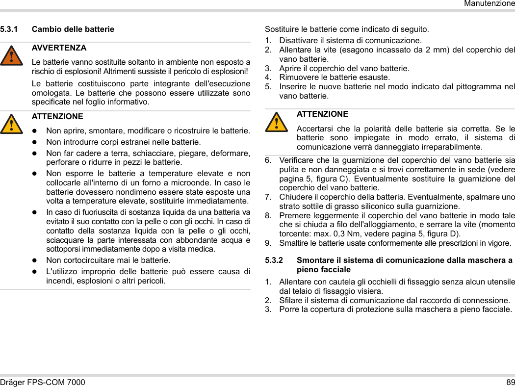 Dräger FPS-COM 7000 89Manutenzione5.3.1 Cambio delle batterie Sostituire le batterie come indicato di seguito.1. Disattivare il sistema di comunicazione.2. Allentare la vite (esagono incassato da 2 mm) del coperchio del vano batterie.3. Aprire il coperchio del vano batterie.4. Rimuovere le batterie esauste.5. Inserire le nuove batterie nel modo indicato dal pittogramma nel vano batterie.6. Verificare che la guarnizione del coperchio del vano batterie sia pulita e non danneggiata e si trovi correttamente in sede (vedere pagina 5, figura C). Eventualmente sostituire la guarnizione del coperchio del vano batterie.7. Chiudere il coperchio della batteria. Eventualmente, spalmare uno strato sottile di grasso siliconico sulla guarnizione.8. Premere leggermente il coperchio del vano batterie in modo tale che si chiuda a filo dell&apos;alloggiamento, e serrare la vite (momento torcente: max. 0,3 Nm, vedere pagina 5, figura D).9. Smaltire le batterie usate conformemente alle prescrizioni in vigore.5.3.2 Smontare il sistema di comunicazione dalla maschera a pieno facciale1. Allentare con cautela gli occhielli di fissaggio senza alcun utensile dal telaio di fissaggio visiera.2. Sfilare il sistema di comunicazione dal raccordo di connessione.3. Porre la copertura di protezione sulla maschera a pieno facciale.AVVERTENZALe batterie vanno sostituite soltanto in ambiente non esposto a rischio di esplosioni! Altrimenti sussiste il pericolo di esplosioni!Le batterie costituiscono parte integrante dell&apos;esecuzione omologata. Le batterie che possono essere utilizzate sono specificate nel foglio informativo.ATTENZIONENon aprire, smontare, modificare o ricostruire le batterie.Non introdurre corpi estranei nelle batterie.Non far cadere a terra, schiacciare, piegare, deformare, perforare o ridurre in pezzi le batterie.Non esporre le batterie a temperature elevate e non collocarle all&apos;interno di un forno a microonde. In caso le batterie dovessero nondimeno essere state esposte una volta a temperature elevate, sostituirle immediatamente.In caso di fuoriuscita di sostanza liquida da una batteria va evitato il suo contatto con la pelle o con gli occhi. In caso di contatto della sostanza liquida con la pelle o gli occhi, sciacquare la parte interessata con abbondante acqua e sottoporsi immediatamente dopo a visita medica.Non cortocircuitare mai le batterie.L&apos;utilizzo improprio delle batterie può essere causa di incendi, esplosioni o altri pericoli.!!ATTENZIONEAccertarsi che la polarità delle batterie sia corretta. Se le batterie sono impiegate in modo errato, il sistema di comunicazione verrà danneggiato irreparabilmente.!