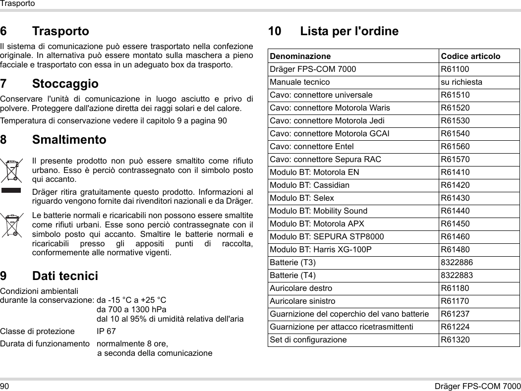 90 Dräger FPS-COM 7000Trasporto6 Trasporto Il sistema di comunicazione può essere trasportato nella confezione originale. In alternativa può essere montato sulla maschera a pieno facciale e trasportato con essa in un adeguato box da trasporto.7 StoccaggioConservare l&apos;unità di comunicazione in luogo asciutto e privo di polvere. Proteggere dall&apos;azione diretta dei raggi solari e del calore. Temperatura di conservazione vedere il capitolo 9 a pagina 908 Smaltimento 9 Dati tecniciCondizioni ambientali  durante la conservazione: da -15 °C a +25 °C  da 700 a 1300 hPa dal 10 al 95% di umidità relativa dell&apos;ariaClasse di protezione  IP 67Durata di funzionamento normalmente 8 ore,  a seconda della comunicazione10 Lista per l&apos;ordineIl presente prodotto non può essere smaltito come rifiuto urbano. Esso è perciò contrassegnato con il simbolo posto qui accanto.Dräger ritira gratuitamente questo prodotto. Informazioni al riguardo vengono fornite dai rivenditori nazionali e da Dräger.Le batterie normali e ricaricabili non possono essere smaltite come rifiuti urbani. Esse sono perciò contrassegnate con il simbolo posto qui accanto. Smaltire le batterie normali e ricaricabili presso gli appositi punti di raccolta, conformemente alle normative vigenti.Denominazione Codice articoloDräger FPS-COM 7000 R61100Manuale tecnico su richiestaCavo: connettore universale R61510Cavo: connettore Motorola Waris R61520Cavo: connettore Motorola Jedi R61530Cavo: connettore Motorola GCAI R61540Cavo: connettore Entel R61560Cavo: connettore Sepura RAC R61570Modulo BT: Motorola EN R61410Modulo BT: Cassidian R61420Modulo BT: Selex R61430Modulo BT: Mobility Sound R61440Modulo BT: Motorola APX R61450Modulo BT: SEPURA STP8000 R61460Modulo BT: Harris XG-100P R61480Batterie (T3) 8322886Batterie (T4) 8322883Auricolare destro R61180Auricolare sinistro R61170Guarnizione del coperchio del vano batterie R61237Guarnizione per attacco ricetrasmittenti R61224Set di configurazione R61320