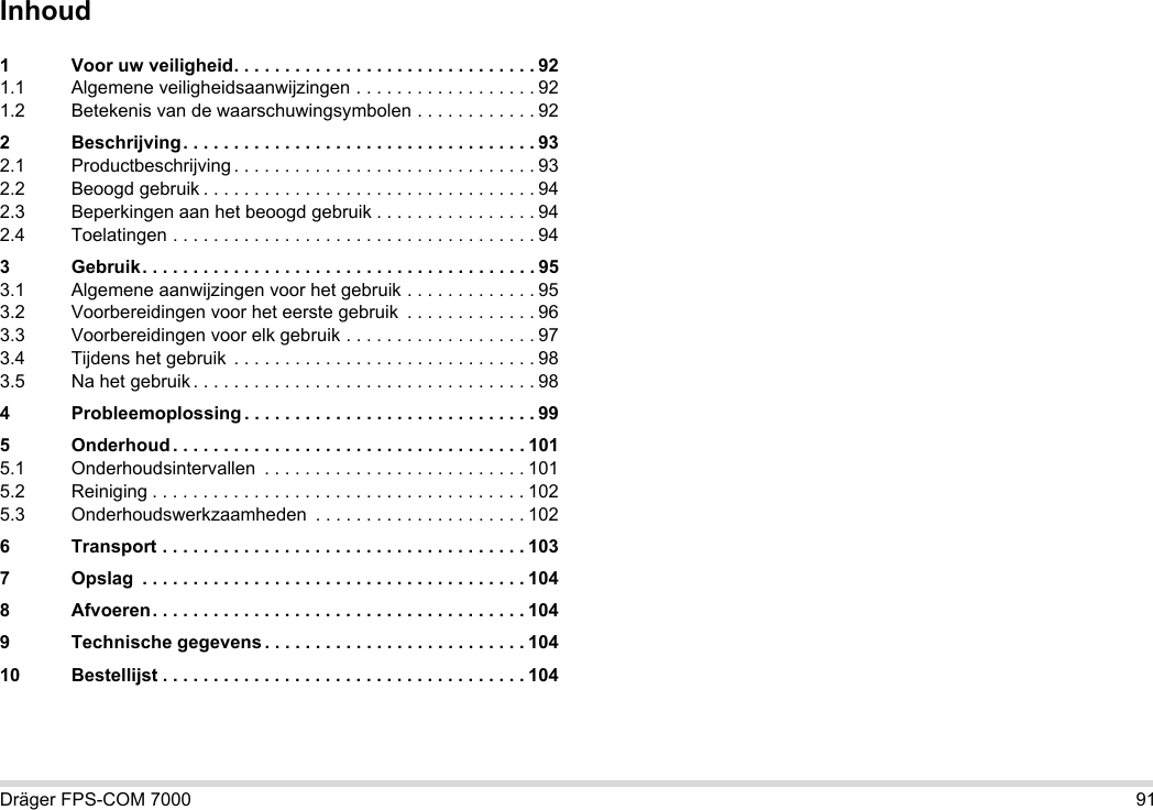 Dräger FPS-COM 7000 91Inhoud1 Voor uw veiligheid. . . . . . . . . . . . . . . . . . . . . . . . . . . . . . 921.1 Algemene veiligheidsaanwijzingen . . . . . . . . . . . . . . . . . . 921.2 Betekenis van de waarschuwingsymbolen . . . . . . . . . . . . 922 Beschrijving. . . . . . . . . . . . . . . . . . . . . . . . . . . . . . . . . . . 932.1 Productbeschrijving . . . . . . . . . . . . . . . . . . . . . . . . . . . . . . 932.2 Beoogd gebruik . . . . . . . . . . . . . . . . . . . . . . . . . . . . . . . . . 942.3 Beperkingen aan het beoogd gebruik . . . . . . . . . . . . . . . . 942.4 Toelatingen . . . . . . . . . . . . . . . . . . . . . . . . . . . . . . . . . . . . 943 Gebruik. . . . . . . . . . . . . . . . . . . . . . . . . . . . . . . . . . . . . . . 953.1 Algemene aanwijzingen voor het gebruik . . . . . . . . . . . . . 953.2 Voorbereidingen voor het eerste gebruik  . . . . . . . . . . . . . 963.3 Voorbereidingen voor elk gebruik . . . . . . . . . . . . . . . . . . . 973.4 Tijdens het gebruik  . . . . . . . . . . . . . . . . . . . . . . . . . . . . . . 983.5 Na het gebruik . . . . . . . . . . . . . . . . . . . . . . . . . . . . . . . . . . 984 Probleemoplossing . . . . . . . . . . . . . . . . . . . . . . . . . . . . . 995 Onderhoud . . . . . . . . . . . . . . . . . . . . . . . . . . . . . . . . . . . 1015.1 Onderhoudsintervallen  . . . . . . . . . . . . . . . . . . . . . . . . . . 1015.2 Reiniging . . . . . . . . . . . . . . . . . . . . . . . . . . . . . . . . . . . . . 1025.3 Onderhoudswerkzaamheden  . . . . . . . . . . . . . . . . . . . . . 1026 Transport . . . . . . . . . . . . . . . . . . . . . . . . . . . . . . . . . . . . 1037 Opslag  . . . . . . . . . . . . . . . . . . . . . . . . . . . . . . . . . . . . . . 1048 Afvoeren. . . . . . . . . . . . . . . . . . . . . . . . . . . . . . . . . . . . . 1049 Technische gegevens . . . . . . . . . . . . . . . . . . . . . . . . . . 10410 Bestellijst . . . . . . . . . . . . . . . . . . . . . . . . . . . . . . . . . . . . 104