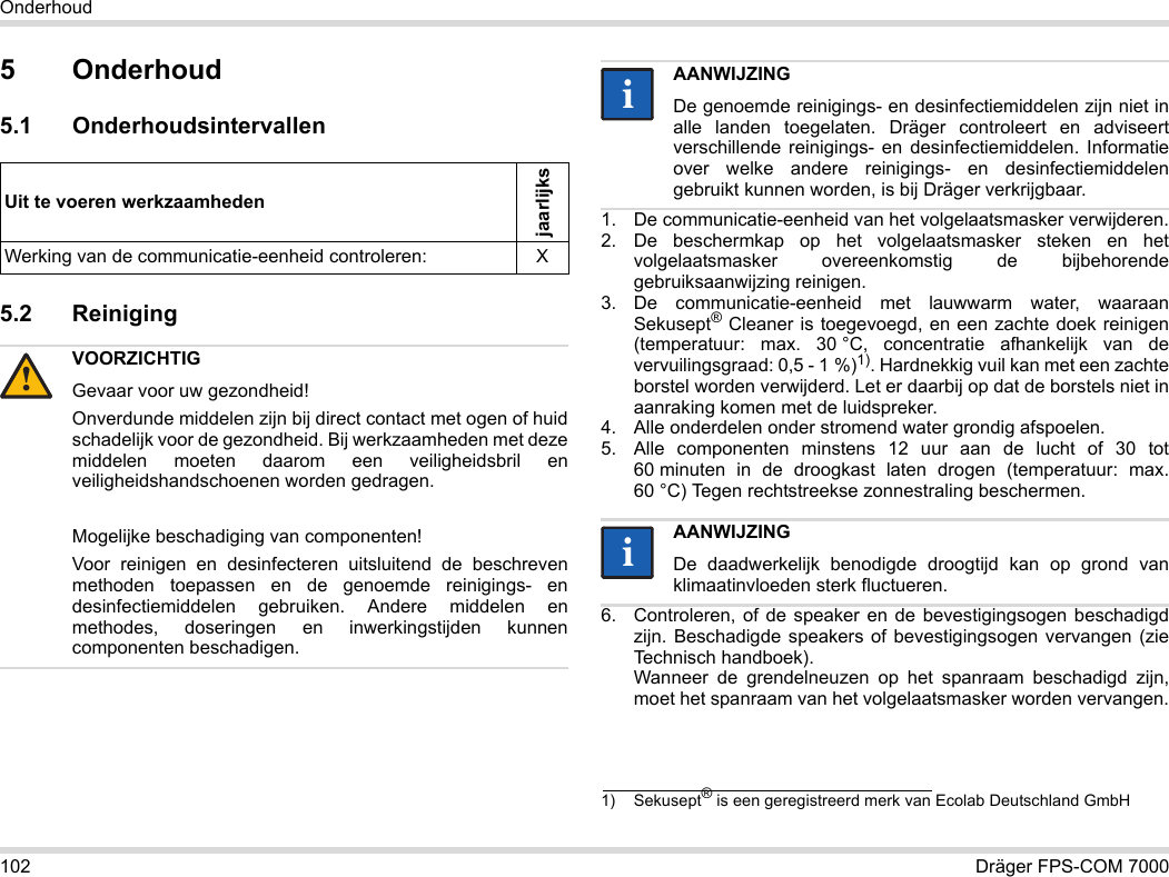 102 Dräger FPS-COM 7000Onderhoud5 Onderhoud5.1 Onderhoudsintervallen5.2 Reiniging 1. De communicatie-eenheid van het volgelaatsmasker verwijderen.2. De beschermkap op het volgelaatsmasker steken en het volgelaatsmasker overeenkomstig de bijbehorende gebruiksaanwijzing reinigen.3. De communicatie-eenheid met lauwwarm water, waaraan Sekusept® Cleaner is toegevoegd, en een zachte doek reinigen (temperatuur: max. 30 °C, concentratie afhankelijk van de vervuilingsgraad: 0,5 - 1 %)1). Hardnekkig vuil kan met een zachte borstel worden verwijderd. Let er daarbij op dat de borstels niet in aanraking komen met de luidspreker.4. Alle onderdelen onder stromend water grondig afspoelen.5. Alle componenten minstens 12 uur aan de lucht of 30 tot 60 minuten in de droogkast laten drogen (temperatuur: max. 60 °C) Tegen rechtstreekse zonnestraling beschermen.6. Controleren, of de speaker en de bevestigingsogen beschadigd zijn. Beschadigde speakers of bevestigingsogen vervangen (zie Technisch handboek).  Wanneer de grendelneuzen op het spanraam beschadigd zijn, moet het spanraam van het volgelaatsmasker worden vervangen.Uit te voeren werkzaamhedenjaarlijksWerking van de communicatie-eenheid controleren: XVOORZICHTIGGevaar voor uw gezondheid!Onverdunde middelen zijn bij direct contact met ogen of huid schadelijk voor de gezondheid. Bij werkzaamheden met deze middelen moeten daarom een veiligheidsbril en veiligheidshandschoenen worden gedragen.Mogelijke beschadiging van componenten!Voor reinigen en desinfecteren uitsluitend de beschreven methoden toepassen en de genoemde reinigings- en desinfectiemiddelen gebruiken. Andere middelen en methodes, doseringen en inwerkingstijden kunnen componenten beschadigen. !AANWIJZINGDe genoemde reinigings- en desinfectiemiddelen zijn niet in alle landen toegelaten. Dräger controleert en adviseert verschillende reinigings- en desinfectiemiddelen. Informatie over welke andere reinigings- en desinfectiemiddelen gebruikt kunnen worden, is bij Dräger verkrijgbaar.1) Sekusept® is een geregistreerd merk van Ecolab Deutschland GmbHAANWIJZINGDe daadwerkelijk benodigde droogtijd kan op grond van klimaatinvloeden sterk fluctueren.iiii