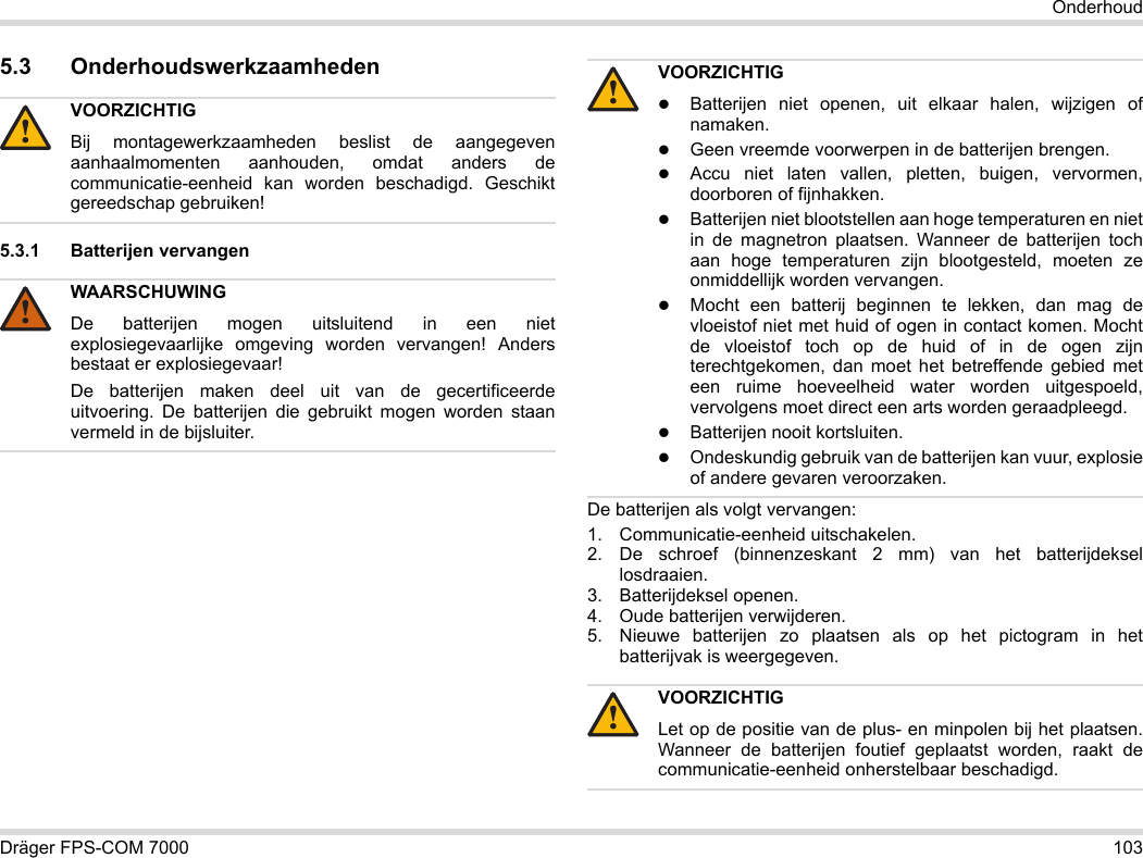 Dräger FPS-COM 7000 103Onderhoud5.3 Onderhoudswerkzaamheden5.3.1 Batterijen vervangen De batterijen als volgt vervangen:1. Communicatie-eenheid uitschakelen.2. De schroef (binnenzeskant 2 mm) van het batterijdeksel losdraaien.3. Batterijdeksel openen.4. Oude batterijen verwijderen.5. Nieuwe batterijen zo plaatsen als op het pictogram in het batterijvak is weergegeven.VOORZICHTIGBij montagewerkzaamheden beslist de aangegeven aanhaalmomenten aanhouden, omdat anders de communicatie-eenheid kan worden beschadigd. Geschikt gereedschap gebruiken!WAARSCHUWINGDe batterijen mogen uitsluitend in een niet explosiegevaarlijke omgeving worden vervangen! Anders bestaat er explosiegevaar!De batterijen maken deel uit van de gecertificeerde uitvoering. De batterijen die gebruikt mogen worden staan vermeld in de bijsluiter.!!VOORZICHTIGBatterijen niet openen, uit elkaar halen, wijzigen of namaken.Geen vreemde voorwerpen in de batterijen brengen.Accu niet laten vallen, pletten, buigen, vervormen, doorboren of fijnhakken.Batterijen niet blootstellen aan hoge temperaturen en niet in de magnetron plaatsen. Wanneer de batterijen toch aan hoge temperaturen zijn blootgesteld, moeten ze onmiddellijk worden vervangen.Mocht een batterij beginnen te lekken, dan mag de vloeistof niet met huid of ogen in contact komen. Mocht de vloeistof toch op de huid of in de ogen zijn terechtgekomen, dan moet het betreffende gebied met een ruime hoeveelheid water worden uitgespoeld, vervolgens moet direct een arts worden geraadpleegd.Batterijen nooit kortsluiten.Ondeskundig gebruik van de batterijen kan vuur, explosie of andere gevaren veroorzaken.VOORZICHTIGLet op de positie van de plus- en minpolen bij het plaatsen. Wanneer de batterijen foutief geplaatst worden, raakt de communicatie-eenheid onherstelbaar beschadigd.!!