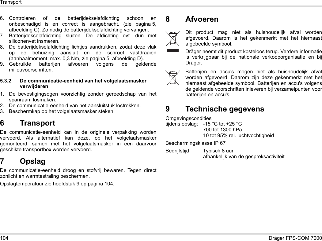 104 Dräger FPS-COM 7000Transport6. Controleren of de batterijdekselafdichting schoon en onbeschadigd is en correct is aangebracht. (zie pagina 5, afbeelding C). Zo nodig de batterijdekselafdichting vervangen.7. Batterijdekselafdichting sluiten. De afdichting evt. dun met siliconenvet insmeren.8. De batterijdekselafdichting lichtjes aandrukken, zodat deze vlak op de behuizing aansluit en de schroef vastdraaien (aanhaalmoment: max. 0,3 Nm, zie pagina 5, afbeelding D).9. Gebruikte batterijen afvoeren volgens de geldende milieuvoorschriften.5.3.2 De communicatie-eenheid van het volgelaatsmasker verwijderen1. De bevestigingsogen voorzichtig zonder gereedschap van het spanraam losmaken.2. De communicatie-eenheid van het aansluitstuk lostrekken.3. Beschermkap op het volgelaatsmasker steken.6 Transport De communicatie-eenheid kan in de originele verpakking worden vervoerd. Als alternatief kan deze, op het volgelaatsmasker gemonteerd, samen met het volgelaatsmasker in een daarvoor geschikte transportbox worden vervoerd.7OpslagDe communicatie-eenheid droog en stofvrij bewaren. Tegen direct zonlicht en warmtestraling beschermen. Opslagtemperatuur zie hoofdstuk 9 op pagina 104.8Afvoeren 9 Technische gegevensOmgevingscondities  tijdens opslag: -15 °C tot +25 °C  700 tot 1300 hPa 10 tot 95% rel. luchtvochtigheidBeschermingsklasse IP 67Bedrijfstijd Typisch 8 uur,  afhankelijk van de gespreksactiviteitDit product mag niet als huishoudelijk afval worden afgevoerd. Daarom is het gekenmerkt met het hiernaast afgebeelde symbool.Dräger neemt dit product kosteloos terug. Verdere informatie is verkrijgbaar bij de nationale verkooporganisatie en bij Dräger.Batterijen en accu&apos;s mogen niet als huishoudelijk afval worden afgevoerd. Daarom zijn deze gekenmerkt met het hiernaast afgebeelde symbool. Batterijen en accu&apos;s volgens de geldende voorschriften inleveren bij verzamelpunten voor batterijen en accu&apos;s.