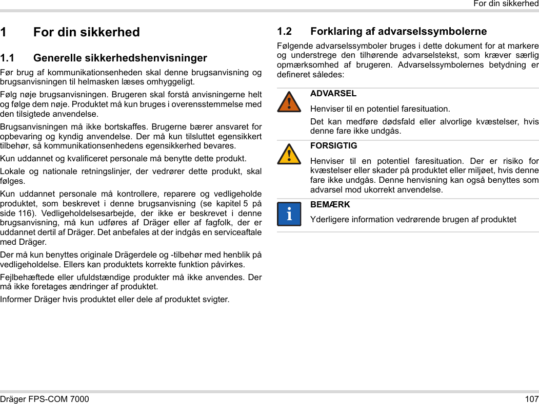 Dräger FPS-COM 7000 107For din sikkerhed1 For din sikkerhed1.1 Generelle sikkerhedshenvisningerFør brug af kommunikationsenheden skal denne brugsanvisning og brugsanvisningen til helmasken læses omhyggeligt. Følg nøje brugsanvisningen. Brugeren skal forstå anvisningerne helt og følge dem nøje. Produktet må kun bruges i overensstemmelse med den tilsigtede anvendelse.Brugsanvisningen må ikke bortskaffes. Brugerne bærer ansvaret for opbevaring og kyndig anvendelse. Der må kun tilsluttet egensikkert tilbehør, så kommunikationsenhedens egensikkerhed bevares.Kun uddannet og kvalificeret personale må benytte dette produkt.Lokale og nationale retningslinjer, der vedrører dette produkt, skal følges.Kun uddannet personale må kontrollere, reparere og vedligeholde produktet, som beskrevet i denne brugsanvisning (se kapitel 5 på side 116).  Vedligeholdelsesarbejde,  der ikke er beskrevet i denne brugsanvisning, må kun udføres af Dräger eller af fagfolk, der er uddannet dertil af Dräger. Det anbefales at der indgås en serviceaftale med Dräger.Der må kun benyttes originale Drägerdele og -tilbehør med henblik på vedligeholdelse. Ellers kan produktets korrekte funktion påvirkes.Fejlbehæftede eller ufuldstændige produkter må ikke anvendes. Der må ikke foretages ændringer af produktet.Informer Dräger hvis produktet eller dele af produktet svigter.1.2 Forklaring af advarselssymbolerneFølgende advarselssymboler bruges i dette dokument for at markere og understrege den tilhørende advarselstekst, som kræver særlig opmærksomhed af brugeren. Advarselssymbolernes betydning er defineret således:ADVARSELHenviser til en potentiel faresituation.Det kan medføre dødsfald eller alvorlige kvæstelser, hvis denne fare ikke undgås.FORSIGTIGHenviser til en potentiel faresituation. Der er risiko for kvæstelser eller skader på produktet eller miljøet, hvis denne fare ikke undgås. Denne henvisning kan også benyttes som advarsel mod ukorrekt anvendelse.BEMÆRKYderligere information vedrørende brugen af produktet!!ii