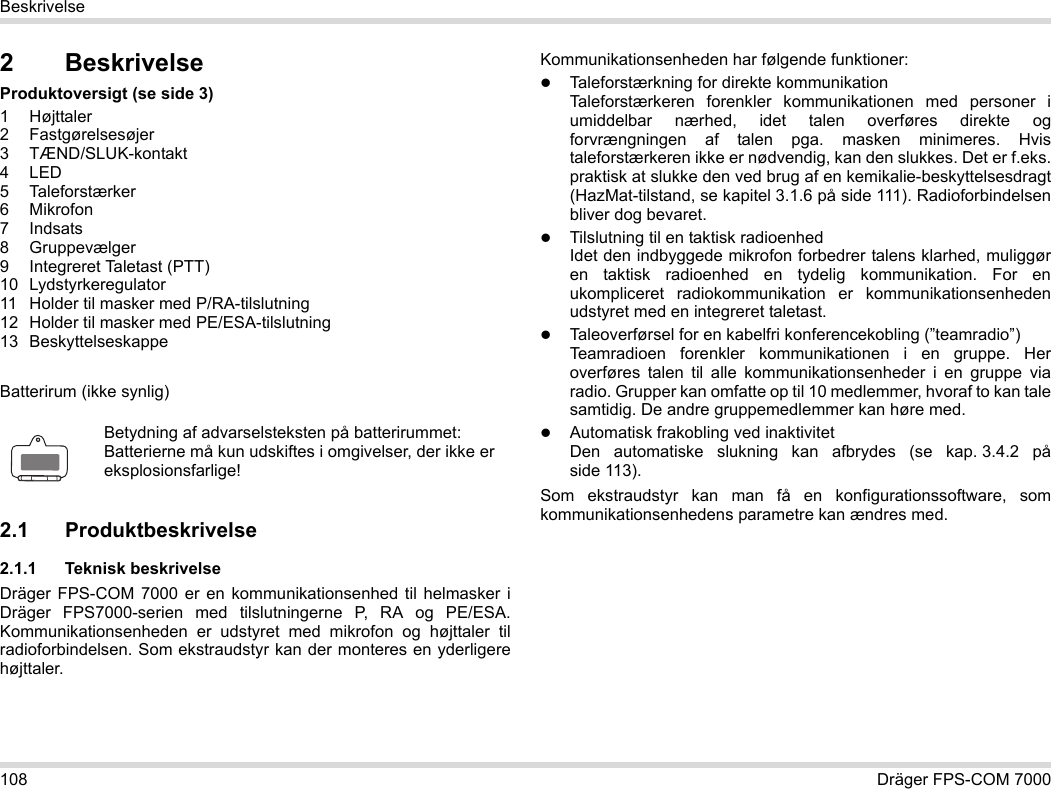 108 Dräger FPS-COM 7000Beskrivelse2 BeskrivelseProduktoversigt (se side 3)1 Højttaler2 Fastgørelsesøjer3 TÆND/SLUK-kontakt4LED5 Taleforstærker6Mikrofon7Indsats8 Gruppevælger9 Integreret Taletast (PTT)10 Lydstyrkeregulator11 Holder til masker med P/RA-tilslutning12 Holder til masker med PE/ESA-tilslutning13 BeskyttelseskappeBatterirum (ikke synlig)2.1 Produktbeskrivelse2.1.1 Teknisk beskrivelseDräger FPS-COM 7000 er en kommunikationsenhed til helmasker i Dräger FPS7000-serien med tilslutningerne P, RA og PE/ESA. Kommunikationsenheden er udstyret med mikrofon og højttaler til radioforbindelsen. Som ekstraudstyr kan der monteres en yderligere højttaler. Kommunikationsenheden har følgende funktioner:Taleforstærkning for direkte kommunikationTaleforstærkeren forenkler kommunikationen med personer i umiddelbar nærhed, idet talen overføres direkte og forvrængningen af talen pga. masken minimeres. Hvis taleforstærkeren ikke er nødvendig, kan den slukkes. Det er f.eks. praktisk at slukke den ved brug af en kemikalie-beskyttelsesdragt (HazMat-tilstand, se kapitel 3.1.6 på side 111). Radioforbindelsen bliver dog bevaret.Tilslutning til en taktisk radioenhedIdet den indbyggede mikrofon forbedrer talens klarhed, muliggør en taktisk radioenhed en tydelig kommunikation. For en ukompliceret radiokommunikation er kommunikationsenheden udstyret med en integreret taletast.Taleoverførsel for en kabelfri konferencekobling (”teamradio”)  Teamradioen forenkler kommunikationen i en gruppe. Her overføres talen til alle kommunikationsenheder i en gruppe via radio. Grupper kan omfatte op til 10 medlemmer, hvoraf to kan tale samtidig. De andre gruppemedlemmer kan høre med.Automatisk frakobling ved inaktivitet  Den automatiske slukning kan afbrydes (se kap. 3.4.2 på side 113).Som ekstraudstyr kan man få en konfigurationssoftware, som kommunikationsenhedens parametre kan ændres med.Betydning af advarselsteksten på batterirummet:Batterierne må kun udskiftes i omgivelser, der ikke er eksplosionsfarlige!