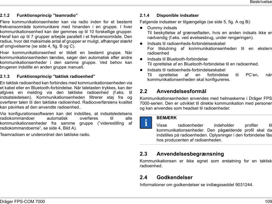 Dräger FPS-COM 7000 109Beskrivelse2.1.2 Funktionsprincip ”teamradio”Flere kommunikationsenheder kan via radio inden for et bestemt frekvensområde kommunikere med hinanden i en gruppe. I hver kommunikationsenhed kan der gemmes op til 10 forskellige grupper. Heraf kan op til 7 grupper arbejde parallelt i et frekvensområde. Den radius, hvor det maksimale antal af grupper er muligt, afhænger stærkt af omgivelserne (se side 4, fig. B og C).Hver kommunikationsenhed er tildelt en bestemt gruppe. Når kommunikationsenheden tændes, søger den automatisk efter andre kommunikationsenheder i den samme gruppe. Ved behov kan brugeren indstille en anden gruppe manuelt.2.1.3 Funktionsprincip ”taktisk radioenhed”En taktisk radioenhed kan forbindes med kommunikationsenheden via et kabel eller en Bluetooth-forbindelse. Når taletasten trykkes, kan der afgives en melding via den taktiske radioenhed (f.eks. til indsatsledelsen). Kommunikationsenheden filtrerer støj fra og overfører talen til den taktiske radioenhed. Radiooverførslens kvalitet kan påvirkes af den anvendte radioenhed..Via konfigurationssoftwaren kan det indstilles, at indsatsledelsens radiokommandoer automatisk overføres til alle kommunikationsenheder fra samme gruppe (”viderestilling af radiokommandoerne”, se side 4, Bild A).Teamradioen er underordnet den taktiske radio. 2.1.4 Disponible indsatserFølgende indsatser er tilgængelige (se side 5, fig. A og B):Dummy indsats Til beskyttelse af grænsefladen, hvis en anden indsats ikke er nødvendig (f.eks. ved øvelsesbrug, under rengøringen).Indsats til radioenheds-forbindelseskabel For tilslutning af kommunikationsenheden til en ekstern radioenhedIndsats til Bluetooth-forbindelse Til oprettelse af en Bluetooth-forbindelse til en radioenhed.Indsats til radioenheds-forbindelseskabel Til oprettelse af en forbindelse til PC’en, når kommunikationsenheden skal konfigureres.2.2 AnvendelsesformålKommunikationsenheden anvendes med helmaskerne i Dräger FPS 7000-serien. Den er udviklet til direkte kommunikation med personer og kan anvendes som headset til radioenheder. 2.3 AnvendelsesbegrænsningKommunikationsen er ikke egnet som erstatning for en taktisk radioenhed.2.4 GodkendelserInformationer om godkendelser se indlægsseddel 9031244.BEMÆRKVisse radioenheder indeholder profiler til kommunikationsenheder. Den pågældende profil skal da indstilles på radioenheden. Oplysninger i den forbindelse fås hos producenten af radioenheden.ii