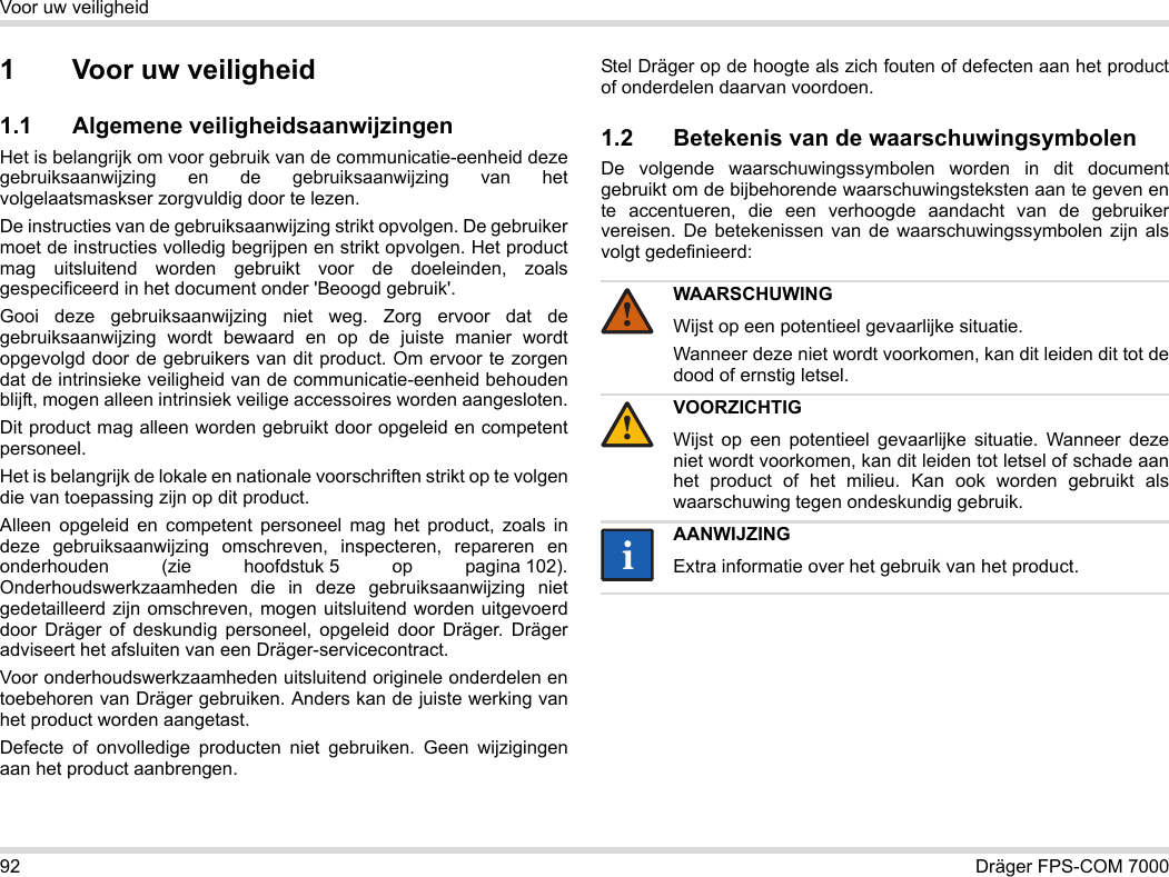 92 Dräger FPS-COM 7000Voor uw veiligheid1 Voor uw veiligheid1.1 Algemene veiligheidsaanwijzingenHet is belangrijk om voor gebruik van de communicatie-eenheid deze gebruiksaanwijzing en de gebruiksaanwijzing van het volgelaatsmaskser zorgvuldig door te lezen. De instructies van de gebruiksaanwijzing strikt opvolgen. De gebruiker moet de instructies volledig begrijpen en strikt opvolgen. Het product mag uitsluitend worden gebruikt voor de doeleinden, zoals gespecificeerd in het document onder &apos;Beoogd gebruik&apos;.Gooi deze gebruiksaanwijzing niet weg. Zorg ervoor dat de gebruiksaanwijzing wordt bewaard en op de juiste manier wordt opgevolgd door de gebruikers van dit product. Om ervoor te zorgen dat de intrinsieke veiligheid van de communicatie-eenheid behouden blijft, mogen alleen intrinsiek veilige accessoires worden aangesloten.Dit product mag alleen worden gebruikt door opgeleid en competent personeel.Het is belangrijk de lokale en nationale voorschriften strikt op te volgen die van toepassing zijn op dit product.Alleen opgeleid en competent personeel mag het product, zoals in deze gebruiksaanwijzing omschreven, inspecteren, repareren en onderhouden (zie hoofdstuk 5 op pagina 102). Onderhoudswerkzaamheden die in deze gebruiksaanwijzing niet gedetailleerd zijn omschreven, mogen uitsluitend worden uitgevoerd door Dräger of deskundig personeel, opgeleid door Dräger. Dräger adviseert het afsluiten van een Dräger-servicecontract.Voor onderhoudswerkzaamheden uitsluitend originele onderdelen en toebehoren van Dräger gebruiken. Anders kan de juiste werking van het product worden aangetast.Defecte of onvolledige producten niet gebruiken. Geen wijzigingen aan het product aanbrengen.Stel Dräger op de hoogte als zich fouten of defecten aan het product of onderdelen daarvan voordoen.1.2 Betekenis van de waarschuwingsymbolenDe volgende waarschuwingssymbolen worden in dit document gebruikt om de bijbehorende waarschuwingsteksten aan te geven en te accentueren, die een verhoogde aandacht van de gebruiker vereisen. De betekenissen van de waarschuwingssymbolen zijn als volgt gedefinieerd:WAARSCHUWINGWijst op een potentieel gevaarlijke situatie.Wanneer deze niet wordt voorkomen, kan dit leiden dit tot de dood of ernstig letsel.VOORZICHTIGWijst op een potentieel gevaarlijke situatie. Wanneer deze niet wordt voorkomen, kan dit leiden tot letsel of schade aan het product of het milieu. Kan ook worden gebruikt als waarschuwing tegen ondeskundig gebruik.AANWIJZINGExtra informatie over het gebruik van het product.!!ii