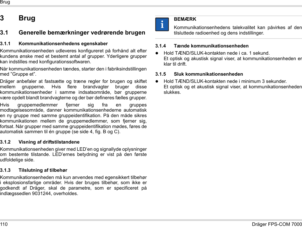 110 Dräger FPS-COM 7000Brug3Brug3.1 Generelle bemærkninger vedrørende brugen3.1.1 Kommunikationsenhedens egenskaberKommunikationsenheden udleveres konfigureret på forhånd alt efter kundens ønske med et bestemt antal af grupper. Yderligere grupper kan indstilles med konfigurationssoftwaren. Når kommunikationsenheden tændes, starter den i fabriksindstillingen med ”Gruppe et”.Dräger anbefaler at fastsætte og træne regler for brugen og skiftet mellem grupperne. Hvis flere brandvagter bruger disse kommunikationsenheder i samme indsatsområde, bør grupperne være opdelt blandt brandvagterne og der bør defineres fælles grupper.Hvis gruppemedlemmer fjerner sig fra en gruppes modtagelsesområde, danner kommunikationsenhederne automatisk en ny gruppe med samme gruppeidentifikation. På den måde sikres kommunikationen mellem de gruppemedlemmer, som fjerner sig, fortsat. Når grupper med samme gruppeidentifikation mødes, føres de automatisk sammen til én gruppe (se side 4, fig. B og C).3.1.2 Visning af driftstilstandeneKommunikationsenheden giver med LED’en og signallyde oplysninger om bestemte tilstande. LED’ernes betydning er vist på den første udfoldelige side.3.1.3 Tilslutning af tilbehørKommunikationsenheden må kun anvendes med egensikkert tilbehør i eksplosionsfarlige områder. Hvis der bruges tilbehør, som ikke er godkendt af Dräger, skal de parametre, som er specificeret på indlægssedlen 9031244, overholdes.3.1.4 Tænde kommunikationsenhedenHold TÆND/SLUK-kontakten nede i ca. 1 sekund. Et optisk og akustisk signal viser, at kommunikationsenheden er klar til drift.3.1.5 Sluk kommunikationsenhedenHold TÆND/SLUK-kontakten nede i minimum 3 sekunder. Et optisk og et akustisk signal viser, at kommunikationsenheden slukkes.BEMÆRKKommunikationsenhedens talekvalitet kan påvirkes af den tilsluttede radioenhed og dens indstillinger.ii