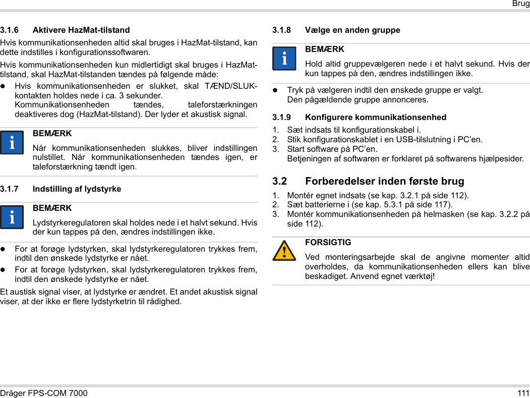 Dräger FPS-COM 7000 111Brug3.1.6 Aktivere HazMat-tilstandHvis kommunikationsenheden altid skal bruges i HazMat-tilstand, kan dette indstilles i konfigurationssoftwaren.Hvis kommunikationsenheden kun midlertidigt skal bruges i HazMat-tilstand, skal HazMat-tilstanden tændes på følgende måde:Hvis kommunikationsenheden er slukket, skal TÆND/SLUK-kontakten holdes nede i ca. 3 sekunder. Kommunikationsenheden tændes, taleforstærkningen deaktiveres dog (HazMat-tilstand). Der lyder et akustisk signal.3.1.7 Indstilling af lydstyrkeFor at forøge lydstyrken, skal lydstyrkeregulatoren trykkes frem, indtil den ønskede lydstyrke er nået.For at forøge lydstyrken, skal lydstyrkeregulatoren trykkes frem, indtil den ønskede lydstyrke er nået.Et austisk signal viser, at lydstyrke er ændret. Et andet akustisk signal viser, at der ikke er flere lydstyrketrin til rådighed.3.1.8 Vælge en anden gruppeTryk på vælgeren indtil den ønskede gruppe er valgt. Den pågældende gruppe annonceres.3.1.9 Konfigurere kommunikationsenhed1. Sæt indsats til konfigurationskabel i.2. Stik konfigurationskablet i en USB-tilslutning i PC’en.3. Start software på PC’en.  Betjeningen af softwaren er forklaret på softwarens hjælpesider.3.2 Forberedelser inden første brug1. Montér egnet indsats (se kap. 3.2.1 på side 112).2. Sæt batterierne i (se kap. 5.3.1 på side 117).3. Montér kommunikationsenheden på helmasken (se kap. 3.2.2 på side 112).BEMÆRKNår kommunikationsenheden slukkes, bliver indstillingen nulstillet. Når kommunikationsenheden tændes igen, er taleforstærkning tændt igen.BEMÆRKLydstyrkeregulatoren skal holdes nede i et halvt sekund. Hvis der kun tappes på den, ændres indstillingen ikke.iiiiBEMÆRKHold altid gruppevælgeren nede i et halvt sekund. Hvis der kun tappes på den, ændres indstillingen ikke.FORSIGTIGVed monteringsarbejde skal de angivne momenter altid overholdes, da kommunikationsenheden ellers kan blive beskadiget. Anvend egnet værktøj!ii!