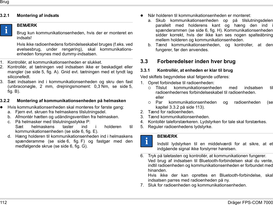 112 Dräger FPS-COM 7000Brug3.2.1 Montering af indsats1. Kontrollér, at kommunikationsenheden er slukket.2. Kontrollér, at tætningen ved indsatsen ikke er beskadiget eller mangler (se side 5, fig. A). Gnid evt. tætningen med et tyndt lag siliconefedt.3. Sæt indsatsen ind i kommunikationsenheden og skru den fast (unbraconøgle, 2 mm, drejningsmoment: 0,3 Nm, se side 5, fig. B).3.2.2 Montering af kommunikationsenheden på helmaskenHvis kommunikationsenheden skal monteres for første gang:a. Fjern evt. skruen fra helmaskens tilslutningsdel.b. Afmontér hætten og udåndingsventilen fra helmasken.c. På helmasker med tilslutningsstykke P: Sæt helmaskens taster ind i holderen til kommunikationsenheden (se side 6, fig. E).d. Hæng holderen til kommunikationsenheden ind i helmaskens spænderamme (se side 6, fig. F) og fastgør med den medfølgende skrue (se side 6, fig. G).Når holderen til kommunikationsenheden er monteret:a. Skub kommunikationsenheden op på tilslutningsdelen parallelt med holderens kant og hæng den ind i spænderammen (se side 6, fig. H). Kommunikationsenheden sidder korrekt, hvis der ikke kan ses nogen spalteåbning mellem holderen og kommunikationsenheden. b. Tænd kommunikationsenheden, og kontroller, at den fungerer, før den anvendes. 3.3 Forberedelser inden hver brug3.3.1 Kontrollér, at enheden er klar til brugVed skiftets begyndelse skal følgende udføres:1. Opret forbindelse til radioenheden:Tilslut kommunikationsenheden med indsatsen til radioenhedernes forbindelseskabel til radioenheden. ellerPar kommunikationsenheden og radioenheden (se kapitel 3.3.2 på side 113).2. Tænd for radioenheden.3. Tænd kommunikationsenheden.4. Kontollér taleforstærkeren. Lydstyrken for tale skal forstærkes.5. Reguler radioenhedens lydstyrke.6. Tryk på taletasten og kontrollér, at kommunikationen fungerer. Ved brug af indsatsen til Bluetooth-forbindelsen skal du vente, indtil radioenheden og kommunikationsenheden er forbundet med hinanden. Hvis ikke der kan oprettes en Bluetooth-forbindelse, skal indsatsen parres med radioenheden på ny.7. Sluk for radioenheden og kommunikationsenheden.BEMÆRKBrug kun kommunikationsenheden, hvis der er monteret en indsats!Hvis ikke radioenhedens forbindelseskabel bruges (f.eks. ved øvelsesbrug, under rengøring), skal kommunikations-enheden forsynes med dummy-indsatsen.iiBEMÆRKIndstil lydstyrken til en middelværdi for at sikre, at et indgående signal ikke forstyrrer hørelsen.ii