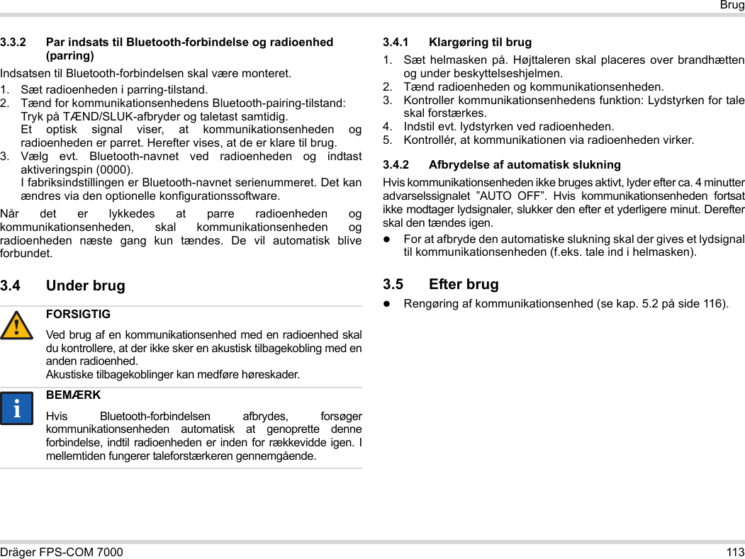 Dräger FPS-COM 7000 113Brug3.3.2 Par indsats til Bluetooth-forbindelse og radioenhed (parring)Indsatsen til Bluetooth-forbindelsen skal være monteret.1. Sæt radioenheden i parring-tilstand.2. Tænd for kommunikationsenhedens Bluetooth-pairing-tilstand: Tryk på TÆND/SLUK-afbryder og taletast samtidig. Et optisk signal viser, at kommunikationsenheden og radioenheden er parret. Herefter vises, at de er klare til brug.3. Vælg evt. Bluetooth-navnet ved radioenheden og indtast aktiveringspin (0000). I fabriksindstillingen er Bluetooth-navnet serienummeret. Det kan ændres via den optionelle konfigurationssoftware.Når det er lykkedes at parre radioenheden og kommunikationsenheden, skal kommunikationsenheden og radioenheden næste gang kun tændes. De vil automatisk blive forbundet.3.4 Under brug 3.4.1 Klargøring til brug1. Sæt helmasken på. Højttaleren skal placeres over brandhætten og under beskyttelseshjelmen.2. Tænd radioenheden og kommunikationsenheden.3. Kontroller kommunikationsenhedens funktion: Lydstyrken for tale skal forstærkes.4. Indstil evt. lydstyrken ved radioenheden.5. Kontrollér, at kommunikationen via radioenheden virker.3.4.2 Afbrydelse af automatisk slukningHvis kommunikationsenheden ikke bruges aktivt, lyder efter ca. 4 minutter advarselssignalet ”AUTO OFF”. Hvis kommunikationsenheden fortsat ikke modtager lydsignaler, slukker den efter et yderligere minut. Derefter skal den tændes igen.For at afbryde den automatiske slukning skal der gives et lydsignal til kommunikationsenheden (f.eks. tale ind i helmasken).3.5 Efter brugRengøring af kommunikationsenhed (se kap. 5.2 på side 116).FORSIGTIGVed brug af en kommunikationsenhed med en radioenhed skal du kontrollere, at der ikke sker en akustisk tilbagekobling med en anden radioenhed. Akustiske tilbagekoblinger kan medføre høreskader.BEMÆRKHvis Bluetooth-forbindelsen afbrydes, forsøger kommunikationsenheden automatisk at genoprette denne forbindelse, indtil radioenheden er inden for rækkevidde igen. I mellemtiden fungerer taleforstærkeren gennemgående.!ii