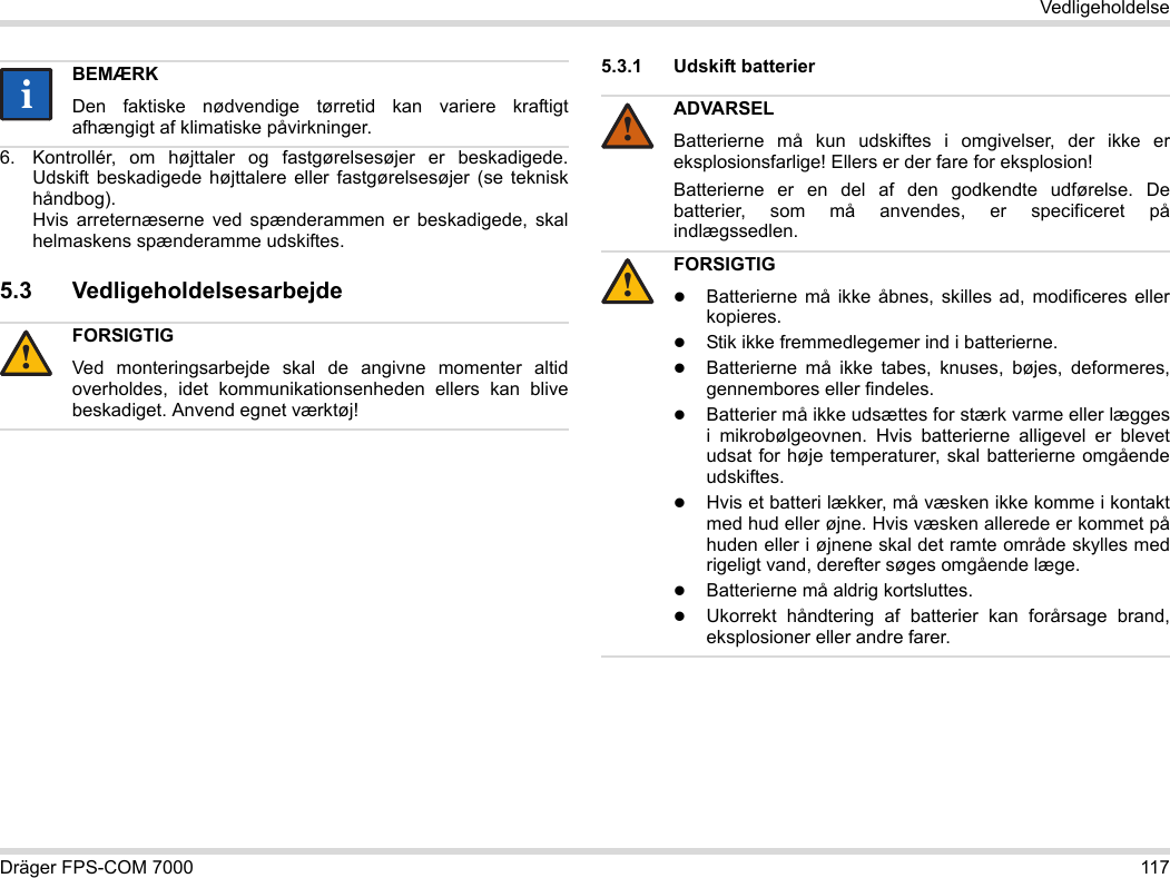 Dräger FPS-COM 7000 117Vedligeholdelse6. Kontrollér, om højttaler og fastgørelsesøjer er beskadigede. Udskift beskadigede højttalere eller fastgørelsesøjer (se teknisk håndbog).  Hvis arreternæserne ved spænderammen er beskadigede, skal helmaskens spænderamme udskiftes.5.3 Vedligeholdelsesarbejde5.3.1 Udskift batterier BEMÆRKDen faktiske nødvendige tørretid kan variere kraftigt afhængigt af klimatiske påvirkninger.FORSIGTIGVed monteringsarbejde skal de angivne momenter altid overholdes, idet kommunikationsenheden ellers kan blive beskadiget. Anvend egnet værktøj!ii!ADVARSELBatterierne må kun udskiftes i omgivelser, der ikke er eksplosionsfarlige! Ellers er der fare for eksplosion!Batterierne er en del af den godkendte udførelse. De batterier, som må anvendes, er specificeret på indlægssedlen.FORSIGTIGBatterierne må ikke åbnes, skilles ad, modificeres eller kopieres.Stik ikke fremmedlegemer ind i batterierne.Batterierne må ikke tabes, knuses, bøjes, deformeres, gennembores eller findeles.Batterier må ikke udsættes for stærk varme eller lægges i mikrobølgeovnen. Hvis batterierne alligevel er blevet udsat for høje temperaturer, skal batterierne omgående udskiftes.Hvis et batteri lækker, må væsken ikke komme i kontakt med hud eller øjne. Hvis væsken allerede er kommet på huden eller i øjnene skal det ramte område skylles med rigeligt vand, derefter søges omgående læge.Batterierne må aldrig kortsluttes.Ukorrekt håndtering af batterier kan forårsage brand, eksplosioner eller andre farer.!!