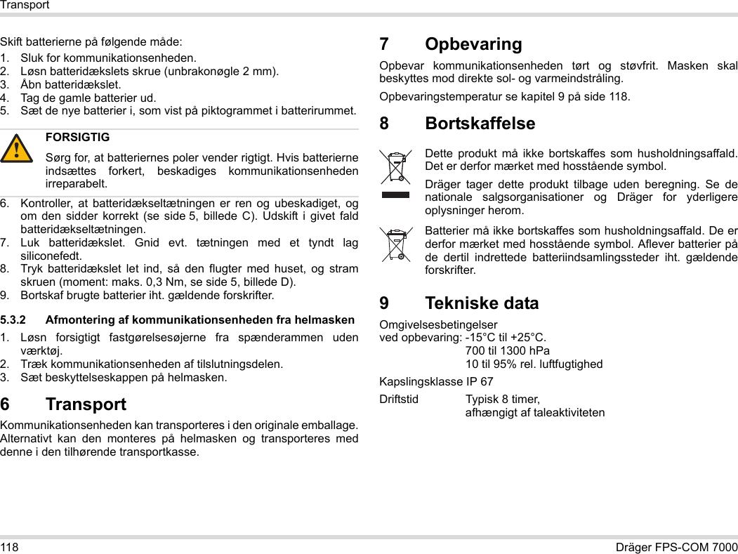 118 Dräger FPS-COM 7000TransportSkift batterierne på følgende måde:1. Sluk for kommunikationsenheden.2. Løsn batteridækslets skrue (unbrakonøgle 2 mm).3. Åbn batteridækslet.4. Tag de gamle batterier ud.5. Sæt de nye batterier i, som vist på piktogrammet i batterirummet.6. Kontroller, at batteridækseltætningen er ren og ubeskadiget, og om den sidder korrekt (se side 5, billede C). Udskift i givet fald batteridækseltætningen.7. Luk batteridækslet. Gnid evt. tætningen med et tyndt lag siliconefedt.8. Tryk batteridækslet let ind, så den flugter med huset, og stram skruen (moment: maks. 0,3 Nm, se side 5, billede D).9. Bortskaf brugte batterier iht. gældende forskrifter.5.3.2 Afmontering af kommunikationsenheden fra helmasken1. Løsn forsigtigt fastgørelsesøjerne fra spænderammen uden værktøj.2. Træk kommunikationsenheden af tilslutningsdelen.3. Sæt beskyttelseskappen på helmasken.6 Transport Kommunikationsenheden kan transporteres i den originale emballage. Alternativt kan den monteres på helmasken og transporteres med denne i den tilhørende transportkasse.7 OpbevaringOpbevar kommunikationsenheden tørt og støvfrit. Masken skal beskyttes mod direkte sol- og varmeindstråling. Opbevaringstemperatur se kapitel 9 på side 118.8 Bortskaffelse 9 Tekniske dataOmgivelsesbetingelser  ved opbevaring: -15°C til +25°C.  700 til 1300 hPa 10 til 95% rel. luftfugtighedKapslingsklasse IP 67Driftstid Typisk 8 timer,  afhængigt af taleaktivitetenFORSIGTIGSørg for, at batteriernes poler vender rigtigt. Hvis batterierne indsættes forkert, beskadiges kommunikationsenheden irreparabelt.!Dette produkt må ikke bortskaffes som husholdningsaffald. Det er derfor mærket med hosstående symbol.Dräger tager dette produkt tilbage uden beregning. Se de nationale salgsorganisationer og Dräger for yderligere oplysninger herom.Batterier må ikke bortskaffes som husholdningsaffald. De er derfor mærket med hosstående symbol. Aflever batterier på de dertil indrettede batteriindsamlingssteder iht. gældende forskrifter.