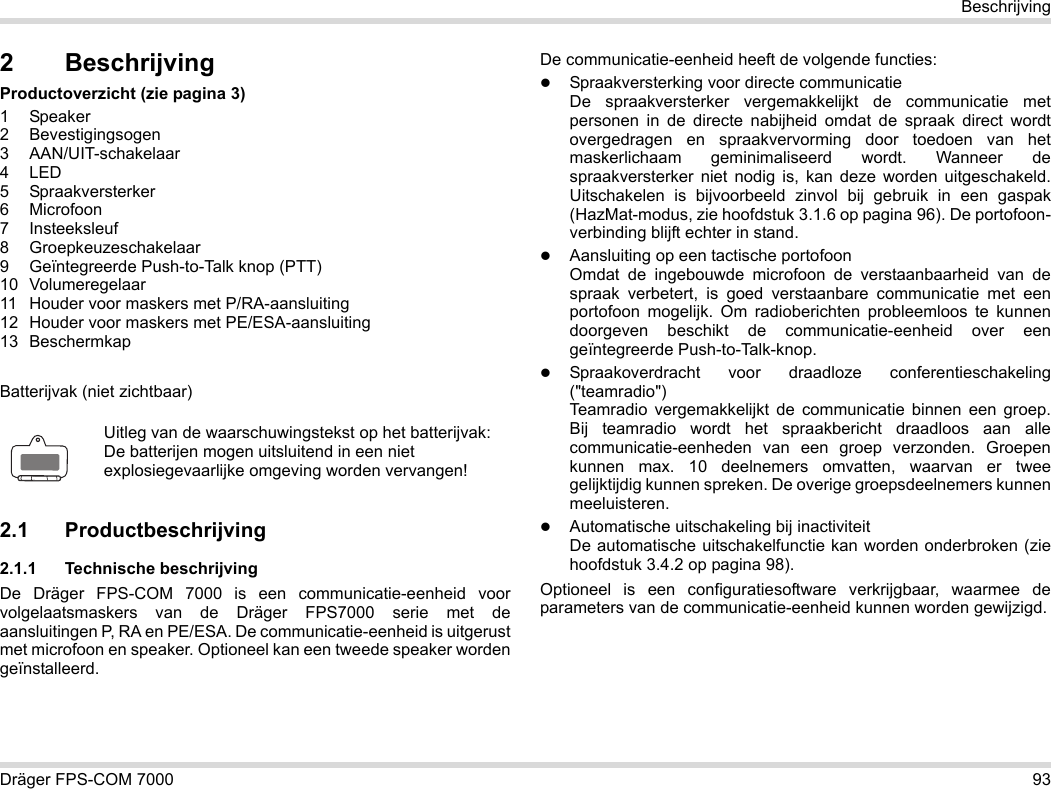 Dräger FPS-COM 7000 93Beschrijving2 BeschrijvingProductoverzicht (zie pagina 3)1 Speaker2 Bevestigingsogen3 AAN/UIT-schakelaar4LED5 Spraakversterker6 Microfoon7 Insteeksleuf8 Groepkeuzeschakelaar9 Geïntegreerde Push-to-Talk knop (PTT)10 Volumeregelaar11 Houder voor maskers met P/RA-aansluiting12 Houder voor maskers met PE/ESA-aansluiting13 BeschermkapBatterijvak (niet zichtbaar)2.1 Productbeschrijving2.1.1 Technische beschrijvingDe Dräger FPS-COM 7000 is een communicatie-eenheid voor volgelaatsmaskers van de Dräger FPS7000 serie met de aansluitingen P, RA en PE/ESA. De communicatie-eenheid is uitgerust met microfoon en speaker. Optioneel kan een tweede speaker worden geïnstalleerd. De communicatie-eenheid heeft de volgende functies:Spraakversterking voor directe communicatieDe spraakversterker vergemakkelijkt de communicatie met personen in de directe nabijheid omdat de spraak direct wordt overgedragen en spraakvervorming door toedoen van het maskerlichaam geminimaliseerd wordt. Wanneer de spraakversterker niet nodig is, kan deze worden uitgeschakeld. Uitschakelen is bijvoorbeeld zinvol bij gebruik in een gaspak (HazMat-modus, zie hoofdstuk 3.1.6 op pagina 96). De portofoon-verbinding blijft echter in stand.Aansluiting op een tactische portofoonOmdat de ingebouwde microfoon de verstaanbaarheid van de spraak verbetert, is goed verstaanbare communicatie met een portofoon mogelijk. Om radioberichten probleemloos te kunnen doorgeven beschikt de communicatie-eenheid over een geïntegreerde Push-to-Talk-knop.Spraakoverdracht voor draadloze conferentieschakeling (&quot;teamradio&quot;)  Teamradio vergemakkelijkt de communicatie binnen een groep. Bij teamradio wordt het spraakbericht draadloos aan alle communicatie-eenheden van een groep verzonden. Groepen kunnen max. 10 deelnemers omvatten, waarvan er twee gelijktijdig kunnen spreken. De overige groepsdeelnemers kunnen meeluisteren.Automatische uitschakeling bij inactiviteit  De automatische uitschakelfunctie kan worden onderbroken (zie hoofdstuk 3.4.2 op pagina 98).Optioneel is een configuratiesoftware verkrijgbaar, waarmee de parameters van de communicatie-eenheid kunnen worden gewijzigd.Uitleg van de waarschuwingstekst op het batterijvak:De batterijen mogen uitsluitend in een niet explosiegevaarlijke omgeving worden vervangen!