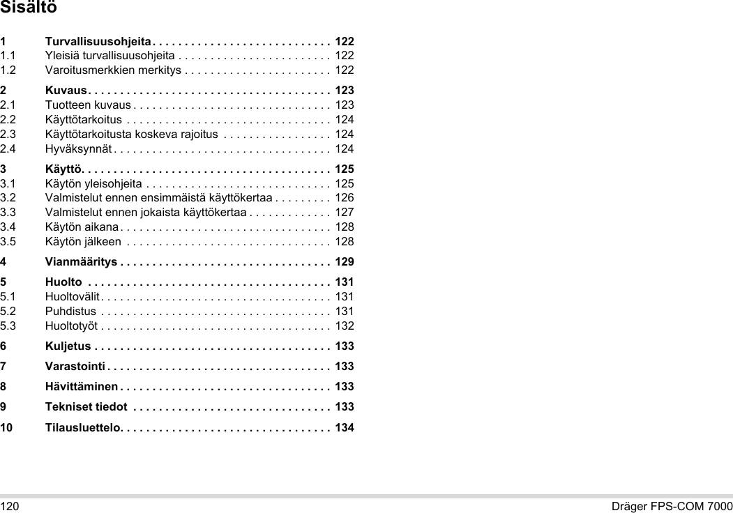 120 Dräger FPS-COM 7000Sisältö1 Turvallisuusohjeita . . . . . . . . . . . . . . . . . . . . . . . . . . . . 1221.1 Yleisiä turvallisuusohjeita . . . . . . . . . . . . . . . . . . . . . . . . 1221.2 Varoitusmerkkien merkitys . . . . . . . . . . . . . . . . . . . . . . .  1222 Kuvaus. . . . . . . . . . . . . . . . . . . . . . . . . . . . . . . . . . . . . . 1232.1 Tuotteen kuvaus . . . . . . . . . . . . . . . . . . . . . . . . . . . . . . . 1232.2 Käyttötarkoitus . . . . . . . . . . . . . . . . . . . . . . . . . . . . . . . . 1242.3 Käyttötarkoitusta koskeva rajoitus  . . . . . . . . . . . . . . . . . 1242.4 Hyväksynnät . . . . . . . . . . . . . . . . . . . . . . . . . . . . . . . . . . 1243 Käyttö. . . . . . . . . . . . . . . . . . . . . . . . . . . . . . . . . . . . . . .  1253.1 Käytön yleisohjeita . . . . . . . . . . . . . . . . . . . . . . . . . . . . . 1253.2 Valmistelut ennen ensimmäistä käyttökertaa . . . . . . . . . 1263.3 Valmistelut ennen jokaista käyttökertaa . . . . . . . . . . . . . 1273.4 Käytön aikana. . . . . . . . . . . . . . . . . . . . . . . . . . . . . . . . . 1283.5 Käytön jälkeen  . . . . . . . . . . . . . . . . . . . . . . . . . . . . . . . . 1284 Vianmääritys . . . . . . . . . . . . . . . . . . . . . . . . . . . . . . . . . 1295 Huolto  . . . . . . . . . . . . . . . . . . . . . . . . . . . . . . . . . . . . . . 1315.1 Huoltovälit. . . . . . . . . . . . . . . . . . . . . . . . . . . . . . . . . . . . 1315.2 Puhdistus . . . . . . . . . . . . . . . . . . . . . . . . . . . . . . . . . . . . 1315.3 Huoltotyöt . . . . . . . . . . . . . . . . . . . . . . . . . . . . . . . . . . . .  1326 Kuljetus . . . . . . . . . . . . . . . . . . . . . . . . . . . . . . . . . . . . . 1337 Varastointi . . . . . . . . . . . . . . . . . . . . . . . . . . . . . . . . . . . 1338 Hävittäminen . . . . . . . . . . . . . . . . . . . . . . . . . . . . . . . . . 1339 Tekniset tiedot  . . . . . . . . . . . . . . . . . . . . . . . . . . . . . . . 13310 Tilausluettelo. . . . . . . . . . . . . . . . . . . . . . . . . . . . . . . . . 134