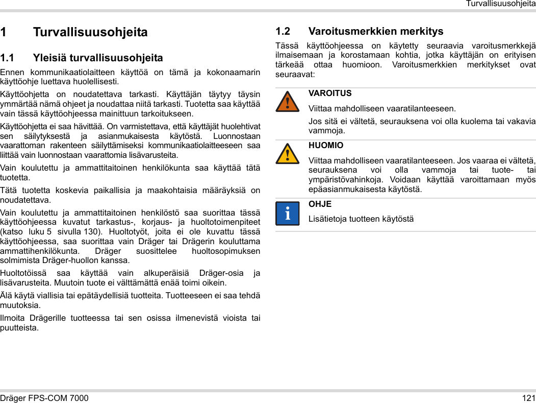 Dräger FPS-COM 7000 121Turvallisuusohjeita1 Turvallisuusohjeita1.1 Yleisiä turvallisuusohjeitaEnnen kommunikaatiolaitteen käyttöä on tämä ja kokonaamarin käyttöohje luettava huolellisesti. Käyttöohjetta on noudatettava tarkasti. Käyttäjän täytyy täysin ymmärtää nämä ohjeet ja noudattaa niitä tarkasti. Tuotetta saa käyttää vain tässä käyttöohjeessa mainittuun tarkoitukseen.Käyttöohjetta ei saa hävittää. On varmistettava, että käyttäjät huolehtivat sen säilytyksestä ja asianmukaisesta käytöstä. Luonnostaan vaarattoman rakenteen säilyttämiseksi kommunikaatiolaitteeseen saa liittää vain luonnostaan vaarattomia lisävarusteita.Vain koulutettu ja ammattitaitoinen henkilökunta saa käyttää tätä tuotetta.Tätä tuotetta koskevia paikallisia ja maakohtaisia määräyksiä on noudatettava.Vain koulutettu ja ammattitaitoinen henkilöstö saa suorittaa tässä käyttöohjeessa kuvatut tarkastus-, korjaus- ja huoltotoimenpiteet (katso luku 5 sivulla 130). Huoltotyöt, joita ei ole kuvattu tässä käyttöohjeessa, saa suorittaa vain Dräger tai Drägerin kouluttama ammattihenkilökunta. Dräger suosittelee huoltosopimuksen solmimista Dräger-huollon kanssa.Huoltotöissä saa käyttää vain alkuperäisiä Dräger-osia ja lisävarusteita. Muutoin tuote ei välttämättä enää toimi oikein.Älä käytä viallisia tai epätäydellisiä tuotteita. Tuotteeseen ei saa tehdä muutoksia.Ilmoita Drägerille tuotteessa tai sen osissa ilmenevistä vioista tai puutteista.1.2 Varoitusmerkkien merkitysTässä käyttöohjeessa on käytetty seuraavia varoitusmerkkejä ilmaisemaan ja korostamaan kohtia, jotka käyttäjän on erityisen tärkeää ottaa huomioon. Varoitusmerkkien merkitykset ovat seuraavat:VAROITUSViittaa mahdolliseen vaaratilanteeseen.Jos sitä ei vältetä, seurauksena voi olla kuolema tai vakavia vammoja.HUOMIOViittaa mahdolliseen vaaratilanteeseen. Jos vaaraa ei vältetä, seurauksena voi olla vammoja tai tuote- tai ympäristövahinkoja. Voidaan käyttää varoittamaan myös epäasianmukaisesta käytöstä.OHJELisätietoja tuotteen käytöstä!!ii