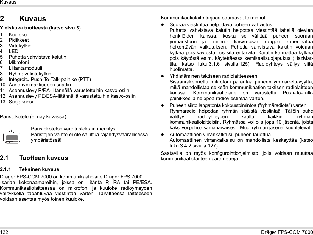 122 Dräger FPS-COM 7000Kuvaus2KuvausYleiskuva tuotteesta (katso sivu 3)1Kuuloke2 Pidikkeet3 Virtakytkin4LED5 Puhetta vahvistava kaiutin6 Mikrofoni7 Liitäntämoduuli8 Ryhmävalintakytkin9 Integroitu Push-To-Talk-painike (PTT)10 Äänenvoimakkuuden säädin11 Asennuslevy P/RA-liitännällä varustettuihin kasvo-osiin12 Asennuslevy PE/ESA-liitännällä varustettuihin kasvo-osiin13 SuojakansiParistokotelo (ei näy kuvassa)2.1 Tuotteen kuvaus2.1.1 Tekninen kuvausDräger FPS-COM 7000 on kommunikaatiolaite Dräger FPS 7000  -sarjan kokonaamareihin, joissa on liitäntä P, RA tai PE/ESA. Kommunikaatiolaitteessa on mikrofoni ja kuuloke radioyhteyden välityksellä tapahtuvaa viestintää varten. Tarvittaessa laitteeseen voidaan asentaa myös toinen kuuloke. Kommunikaatiolaite tarjoaa seuraavat toiminnot:Suoraa viestintää helpottava puheen vahvistusPuhetta vahvistava kaiutin helpottaa viestintää lähellä olevien henkilöiden kanssa, koska se välittää puheen suoraan ympäristöön ja minimoi kasvo-osan rungon äänenlaatua heikentävän vaikutuksen. Puhetta vahvistava kaiutin voidaan kytkeä pois käytöstä, jos sitä ei tarvita. Kaiutin kannattaa kytkeä pois käytöstä esim. käytettäessä kemikaalisuojapukua (HazMat-tila, katso luku 3.1.6 sivulla 125).  Radioyhteys säilyy siitä huolimatta.Yhdistäminen taktiseen radiolaitteeseenSisäänrakennettu mikrofoni parantaa puheen ymmärrettävyyttä, mikä mahdollistaa selkeän kommunikaation taktisen radiolaitteen kanssa. Kommunikaatiolaite on varustettu Push-To-Talk-painikkeella helppoa radioviestintää varten.Puheen siirto langatonta kokoustoimintoa (&quot;ryhmäradiota&quot;) varten  Ryhmäradio helpottaa ryhmän sisäistä viestintää. Tällöin puhe välittyy radioyhteyden kautta kaikkiin ryhmän kommunikaatiolaitteisiin.  Ryhmässä voi olla jopa 10 jäsentä, joista kaksi voi puhua samanaikaisesti. Muut ryhmän jäsenet kuuntelevat.Automaattinen virrankatkaisu puheen tauottua.  Automaattinen virrankatkaisu on mahdollista keskeyttää (katso luku 3.4.2 sivulla 127).Saatavilla on myös konfigurointiohjelmisto, jolla voidaan muuttaa kommunikaatiolaitteen parametreja.Paristokotelon varoitustekstin merkitys:Paristojen vaihto ei ole sallittua räjähdysvaarallisessa ympäristössä!