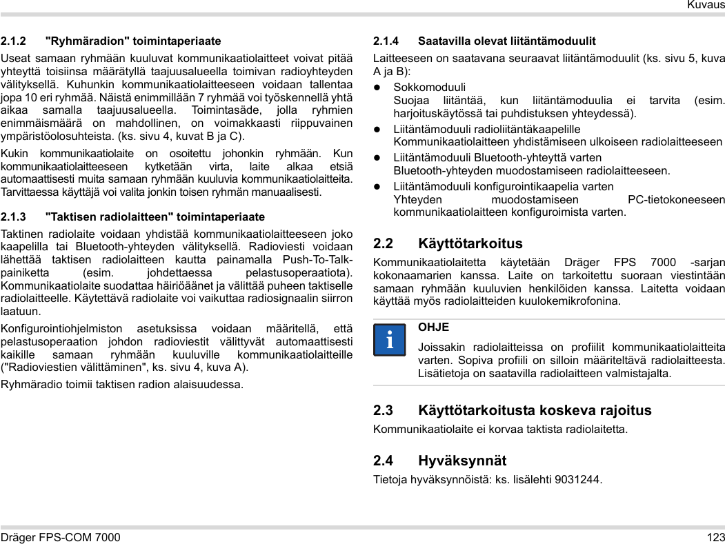 Dräger FPS-COM 7000 123Kuvaus2.1.2 &quot;Ryhmäradion&quot; toimintaperiaateUseat samaan ryhmään kuuluvat kommunikaatiolaitteet voivat pitää yhteyttä toisiinsa määrätyllä taajuusalueella toimivan radioyhteyden välityksellä. Kuhunkin kommunikaatiolaitteeseen voidaan tallentaa jopa 10 eri ryhmää. Näistä enimmillään 7 ryhmää voi työskennellä yhtä aikaa samalla taajuusalueella. Toimintasäde, jolla ryhmien enimmäismäärä on mahdollinen, on voimakkaasti riippuvainen ympäristöolosuhteista. (ks. sivu 4, kuvat B ja C).Kukin kommunikaatiolaite on osoitettu johonkin ryhmään. Kun kommunikaatiolaitteeseen kytketään virta, laite alkaa etsiä automaattisesti muita samaan ryhmään kuuluvia kommunikaatiolaitteita. Tarvittaessa käyttäjä voi valita jonkin toisen ryhmän manuaalisesti.2.1.3 &quot;Taktisen radiolaitteen&quot; toimintaperiaateTaktinen radiolaite voidaan yhdistää kommunikaatiolaitteeseen joko kaapelilla tai Bluetooth-yhteyden välityksellä. Radioviesti voidaan lähettää taktisen radiolaitteen kautta painamalla Push-To-Talk-painiketta (esim. johdettaessa pelastusoperaatiota). Kommunikaatiolaite suodattaa häiriöäänet ja välittää puheen taktiselle radiolaitteelle. Käytettävä radiolaite voi vaikuttaa radiosignaalin siirron laatuun.Konfigurointiohjelmiston asetuksissa voidaan määritellä, että pelastusoperaation johdon radioviestit välittyvät automaattisesti kaikille samaan ryhmään kuuluville kommunikaatiolaitteille (&quot;Radioviestien välittäminen&quot;, ks. sivu 4, kuva A).Ryhmäradio toimii taktisen radion alaisuudessa. 2.1.4 Saatavilla olevat liitäntämoduulitLaitteeseen on saatavana seuraavat liitäntämoduulit (ks. sivu 5, kuva A ja B):Sokkomoduuli Suojaa liitäntää, kun liitäntämoduulia ei tarvita (esim. harjoituskäytössä tai puhdistuksen yhteydessä).Liitäntämoduuli radioliitäntäkaapelille Kommunikaatiolaitteen yhdistämiseen ulkoiseen radiolaitteeseenLiitäntämoduuli Bluetooth-yhteyttä varten Bluetooth-yhteyden muodostamiseen radiolaitteeseen.Liitäntämoduuli konfigurointikaapelia varten Yhteyden muodostamiseen PC-tietokoneeseen kommunikaatiolaitteen konfiguroimista varten.2.2 KäyttötarkoitusKommunikaatiolaitetta käytetään Dräger FPS 7000 -sarjan kokonaamarien kanssa. Laite on tarkoitettu suoraan viestintään samaan ryhmään kuuluvien henkilöiden kanssa. Laitetta voidaan käyttää myös radiolaitteiden kuulokemikrofonina. 2.3 Käyttötarkoitusta koskeva rajoitusKommunikaatiolaite ei korvaa taktista radiolaitetta.2.4 HyväksynnätTietoja hyväksynnöistä: ks. lisälehti 9031244.OHJEJoissakin radiolaitteissa on profiilit kommunikaatiolaitteita varten. Sopiva profiili on silloin määriteltävä radiolaitteesta. Lisätietoja on saatavilla radiolaitteen valmistajalta.ii