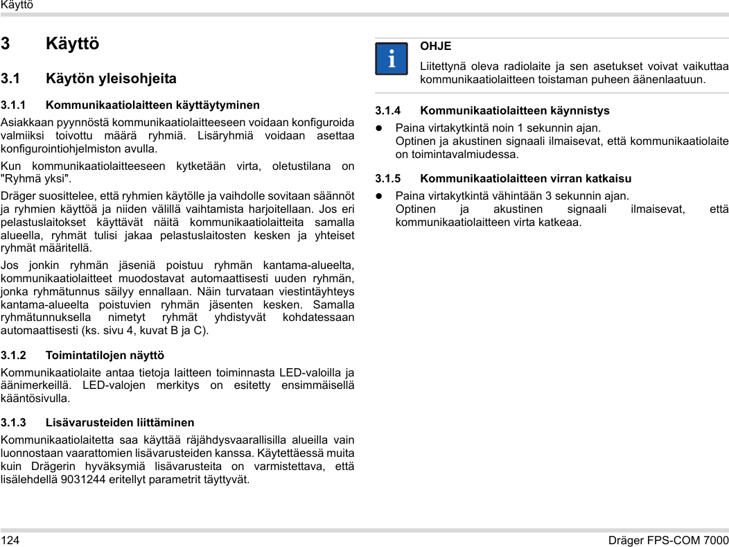 124 Dräger FPS-COM 7000Käyttö3Käyttö3.1 Käytön yleisohjeita3.1.1 Kommunikaatiolaitteen käyttäytyminenAsiakkaan pyynnöstä kommunikaatiolaitteeseen voidaan konfiguroida valmiiksi toivottu määrä ryhmiä. Lisäryhmiä voidaan asettaa konfigurointiohjelmiston avulla. Kun kommunikaatiolaitteeseen kytketään virta, oletustilana on &quot;Ryhmä yksi&quot;.Dräger suosittelee, että ryhmien käytölle ja vaihdolle sovitaan säännöt ja ryhmien käyttöä ja niiden välillä vaihtamista harjoitellaan. Jos eri pelastuslaitokset käyttävät näitä kommunikaatiolaitteita samalla alueella, ryhmät tulisi jakaa pelastuslaitosten kesken ja yhteiset ryhmät määritellä.Jos jonkin ryhmän jäseniä poistuu ryhmän kantama-alueelta, kommunikaatiolaitteet muodostavat automaattisesti uuden ryhmän, jonka ryhmätunnus säilyy ennallaan. Näin turvataan viestintäyhteys kantama-alueelta poistuvien ryhmän jäsenten kesken. Samalla ryhmätunnuksella nimetyt ryhmät yhdistyvät kohdatessaan automaattisesti (ks. sivu 4, kuvat B ja C).3.1.2 Toimintatilojen näyttöKommunikaatiolaite antaa tietoja laitteen toiminnasta LED-valoilla ja äänimerkeillä. LED-valojen merkitys on esitetty ensimmäisellä kääntösivulla.3.1.3 Lisävarusteiden liittäminenKommunikaatiolaitetta saa käyttää räjähdysvaarallisilla alueilla vain luonnostaan vaarattomien lisävarusteiden kanssa. Käytettäessä muita kuin Drägerin hyväksymiä lisävarusteita on varmistettava, että lisälehdellä 9031244 eritellyt parametrit täyttyvät.3.1.4 Kommunikaatiolaitteen käynnistysPaina virtakytkintä noin 1 sekunnin ajan. Optinen ja akustinen signaali ilmaisevat, että kommunikaatiolaite on toimintavalmiudessa.3.1.5 Kommunikaatiolaitteen virran katkaisuPaina virtakytkintä vähintään 3 sekunnin ajan. Optinen ja akustinen signaali ilmaisevat, että kommunikaatiolaitteen virta katkeaa.OHJELiitettynä oleva radiolaite ja sen asetukset voivat vaikuttaa kommunikaatiolaitteen toistaman puheen äänenlaatuun.ii