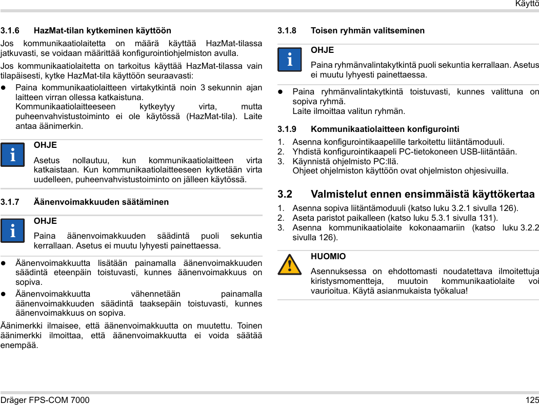 Dräger FPS-COM 7000 125Käyttö3.1.6 HazMat-tilan kytkeminen käyttöönJos kommunikaatiolaitetta on määrä käyttää HazMat-tilassa jatkuvasti, se voidaan määrittää konfigurointiohjelmiston avulla.Jos kommunikaatiolaitetta on tarkoitus käyttää HazMat-tilassa vain tilapäisesti, kytke HazMat-tila käyttöön seuraavasti:Paina kommunikaatiolaitteen virtakytkintä noin 3 sekunnin ajan laitteen virran ollessa katkaistuna. Kommunikaatiolaitteeseen kytkeytyy virta, mutta puheenvahvistustoiminto ei ole käytössä (HazMat-tila). Laite antaa äänimerkin.3.1.7 Äänenvoimakkuuden säätäminenÄänenvoimakkuutta lisätään painamalla äänenvoimakkuuden säädintä eteenpäin toistuvasti, kunnes äänenvoimakkuus on sopiva.Äänenvoimakkuutta vähennetään painamalla äänenvoimakkuuden säädintä taaksepäin toistuvasti, kunnes äänenvoimakkuus on sopiva.Äänimerkki ilmaisee, että äänenvoimakkuutta on muutettu. Toinen äänimerkki ilmoittaa, että äänenvoimakkuutta ei voida säätää enempää.3.1.8 Toisen ryhmän valitseminenPaina ryhmänvalintakytkintä toistuvasti, kunnes valittuna on sopiva ryhmä. Laite ilmoittaa valitun ryhmän.3.1.9 Kommunikaatiolaitteen konfigurointi1. Asenna konfigurointikaapelille tarkoitettu liitäntämoduuli.2. Yhdistä konfigurointikaapeli PC-tietokoneen USB-liitäntään.3. Käynnistä ohjelmisto PC:llä.  Ohjeet ohjelmiston käyttöön ovat ohjelmiston ohjesivuilla.3.2 Valmistelut ennen ensimmäistä käyttökertaa1. Asenna sopiva liitäntämoduuli (katso luku 3.2.1 sivulla 126).2. Aseta paristot paikalleen (katso luku 5.3.1 sivulla 131).3. Asenna kommunikaatiolaite kokonaamariin (katso luku 3.2.2 sivulla 126).OHJEAsetus nollautuu, kun kommunikaatiolaitteen virta katkaistaan. Kun kommunikaatiolaitteeseen kytketään virta uudelleen, puheenvahvistustoiminto on jälleen käytössä.OHJEPaina äänenvoimakkuuden säädintä puoli sekuntia kerrallaan. Asetus ei muutu lyhyesti painettaessa.iiiiOHJEPaina ryhmänvalintakytkintä puoli sekuntia kerrallaan. Asetus ei muutu lyhyesti painettaessa.HUOMIOAsennuksessa on ehdottomasti noudatettava ilmoitettuja kiristysmomentteja, muutoin kommunikaatiolaite voi vaurioitua. Käytä asianmukaista työkalua!ii!