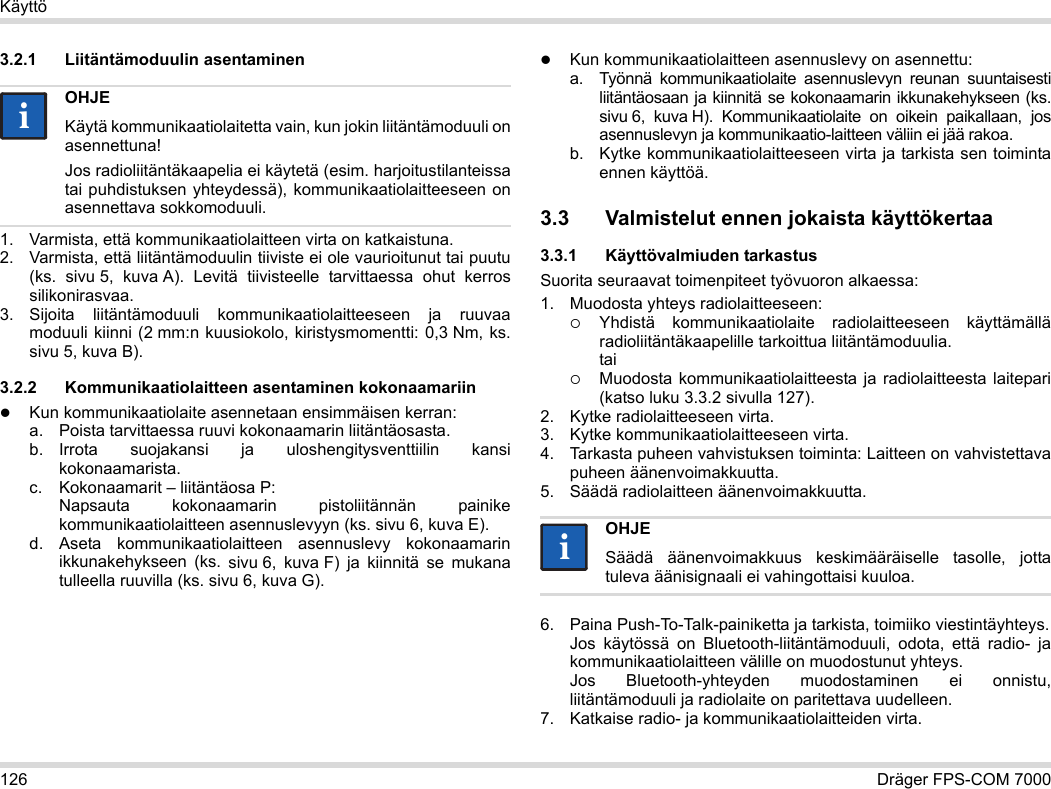 126 Dräger FPS-COM 7000Käyttö3.2.1 Liitäntämoduulin asentaminen1. Varmista, että kommunikaatiolaitteen virta on katkaistuna.2. Varmista, että liitäntämoduulin tiiviste ei ole vaurioitunut tai puutu (ks.  sivu 5, kuva A). Levitä tiivisteelle tarvittaessa ohut kerros silikonirasvaa.3. Sijoita liitäntämoduuli kommunikaatiolaitteeseen ja ruuvaa moduuli kiinni (2 mm:n kuusiokolo, kiristysmomentti: 0,3 Nm, ks. sivu 5, kuva B).3.2.2 Kommunikaatiolaitteen asentaminen kokonaamariinKun kommunikaatiolaite asennetaan ensimmäisen kerran:a. Poista tarvittaessa ruuvi kokonaamarin liitäntäosasta.b. Irrota suojakansi ja uloshengitysventtiilin kansi kokonaamarista.c. Kokonaamarit – liitäntäosa P: Napsauta kokonaamarin pistoliitännän painike kommunikaatiolaitteen asennuslevyyn (ks. sivu 6, kuva E).d. Aseta kommunikaatiolaitteen asennuslevy kokonaamarin ikkunakehykseen (ks. sivu 6, kuva F) ja kiinnitä se mukana tulleella ruuvilla (ks. sivu 6, kuva G).Kun kommunikaatiolaitteen asennuslevy on asennettu:a. Työnnä kommunikaatiolaite asennuslevyn reunan suuntaisesti liitäntäosaan ja kiinnitä se kokonaamarin ikkunakehykseen (ks. sivu 6, kuva H). Kommunikaatiolaite on oikein paikallaan, jos asennuslevyn ja kommunikaatio-laitteen väliin ei jää rakoa. b. Kytke kommunikaatiolaitteeseen virta ja tarkista sen toiminta ennen käyttöä. 3.3 Valmistelut ennen jokaista käyttökertaa3.3.1 Käyttövalmiuden tarkastusSuorita seuraavat toimenpiteet työvuoron alkaessa:1. Muodosta yhteys radiolaitteeseen:Yhdistä kommunikaatiolaite radiolaitteeseen käyttämällä radioliitäntäkaapelille tarkoittua liitäntämoduulia. taiMuodosta kommunikaatiolaitteesta ja radiolaitteesta laitepari (katso luku 3.3.2 sivulla 127).2. Kytke radiolaitteeseen virta.3. Kytke kommunikaatiolaitteeseen virta.4. Tarkasta puheen vahvistuksen toiminta: Laitteen on vahvistettava puheen äänenvoimakkuutta.5. Säädä radiolaitteen äänenvoimakkuutta.6. Paina Push-To-Talk-painiketta ja tarkista, toimiiko viestintäyhteys. Jos käytössä on Bluetooth-liitäntämoduuli, odota, että radio- ja kommunikaatiolaitteen välille on muodostunut yhteys. Jos Bluetooth-yhteyden muodostaminen ei onnistu, liitäntämoduuli ja radiolaite on paritettava uudelleen.7. Katkaise radio- ja kommunikaatiolaitteiden virta.OHJEKäytä kommunikaatiolaitetta vain, kun jokin liitäntämoduuli on asennettuna!Jos radioliitäntäkaapelia ei käytetä (esim. harjoitustilanteissa tai puhdistuksen yhteydessä), kommunikaatiolaitteeseen on asennettava sokkomoduuli.iiOHJESäädä äänenvoimakkuus keskimääräiselle tasolle, jotta tuleva äänisignaali ei vahingottaisi kuuloa.ii