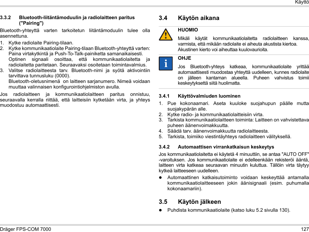 Dräger FPS-COM 7000 127Käyttö3.3.2 Bluetooth-liitäntämoduulin ja radiolaitteen paritus (&quot;Pairing&quot;)Bluetooth-yhteyttä varten tarkoitetun liitäntämoduulin tulee olla asennettuna.1. Kytke radiolaite Pairing-tilaan.2. Kytke kommunikaatiolaite Pairing-tilaan Bluetooth-yhteyttä varten: Paina virtakytkintä ja Push-To-Talk-painiketta samanaikaisesti. Optinen signaali osoittaa, että kommunikaatiolaitetta ja radiolaitetta paritetaan. Seuraavaksi osoitetaan toimintavalmius.3. Valitse radiolaitteesta tarv. Bluetooth-nimi ja syötä aktivointiin tarvittava tunnusluku (0000). Bluetooth-oletusnimenä  on laitteen sarjanumero. Nimeä voidaan muuttaa valinnaisen konfigurointiohjelmiston avulla.Jos radiolaitteen ja kommunikaatiolaitteen paritus onnistuu, seuraavalla kerralla riittää, että laitteisiin kytketään virta, ja yhteys muodostuu automaattisesti.3.4 Käytön aikana 3.4.1 Käyttövalmiuden luominen1. Pue kokonaamari. Aseta kuuloke suojahupun päälle mutta suojakypärän alle.2. Kytke radio- ja kommunikaatiolaitteisiin virta.3. Tarkista kommunikaatiolaitteen toiminta: Laitteen on vahvistettava puheen äänenvoimakkuutta.4. Säädä tarv. äänenvoimakkuutta radiolaitteesta.5. Tarkista, toimiiko viestintäyhteys radiolaitteen välityksellä.3.4.2 Automaattisen virrankatkaisun keskeytysJos kommunikaatiolaitetta ei käytetä 4 minuuttiin, se antaa &quot;AUTO OFF&quot; -varoituksen. Jos kommunikaatiolaite ei edelleenkään rekisteröi ääntä, laitteen virta katkeaa seuraavan minuutin kuluttua. Tällöin virta täytyy kytkeä laitteeseen uudelleen.Automaattinen katkaisutoiminto voidaan keskeyttää antamalla kommunikaatiolaitteeseen jokin äänisignaali (esim. puhumalla kokonaamariin).3.5 Käytön jälkeenPuhdista kommunikaatiolaite (katso luku 5.2 sivulla 130).HUOMIOMikäli käytät kommunikaatiolaitetta radiolaitteen kanssa, varmista, että mikään radiolaite ei aiheuta akustista kiertoa. Akustinen kierto voi aiheuttaa kuulovaurioita.OHJEJos Bluetooth-yhteys katkeaa, kommunikaatiolaite yrittää automaattisesti muodostaa yhteyttä uudelleen, kunnes radiolaite on jälleen kantaman alueella. Puheen vahvistus toimii keskeytyksettä siitä huolimatta.!ii