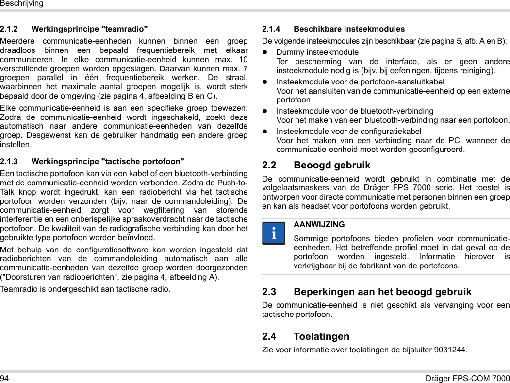 94 Dräger FPS-COM 7000Beschrijving2.1.2 Werkingsprincipe &quot;teamradio&quot;Meerdere communicatie-eenheden kunnen binnen een groep draadloos binnen een bepaald frequentiebereik met elkaar communiceren. In elke communicatie-eenheid kunnen max. 10 verschillende groepen worden opgeslagen. Daarvan kunnen max. 7 groepen parallel in één frequentiebereik werken. De straal, waarbinnen het maximale aantal groepen mogelijk is, wordt sterk bepaald door de omgeving (zie pagina 4, afbeelding B en C).Elke communicatie-eenheid is aan een specifieke groep toewezen: Zodra de communicatie-eenheid wordt ingeschakeld, zoekt deze automatisch naar andere communicatie-eenheden van dezelfde groep. Desgewenst kan de gebruiker handmatig een andere groep instellen.2.1.3 Werkingsprincipe &quot;tactische portofoon&quot;Een tactische portofoon kan via een kabel of een bluetooth-verbinding met de communicatie-eenheid worden verbonden. Zodra de Push-to-Talk knop wordt ingedrukt, kan een radiobericht via het tactische portofoon worden verzonden (bijv. naar de commandoleiding). De communicatie-eenheid zorgt voor wegfiltering van storende interferentie en een onberispelijke spraakoverdracht naar de tactische portofoon. De kwaliteit van de radiografische verbinding kan door het gebruikte type portofoon worden beïnvloed.Met behulp van de configuratiesoftware kan worden ingesteld dat radioberichten van de commandoleiding automatisch aan alle communicatie-eenheden van dezelfde groep worden doorgezonden (&quot;Doorsturen van radioberichten&quot;, zie pagina 4, afbeelding A).Teamradio is ondergeschikt aan tactische radio. 2.1.4 Beschikbare insteekmodulesDe volgende insteekmodules zijn beschikbaar (zie pagina 5, afb. A en B):Dummy insteekmodule Ter bescherming van de interface, als er geen andere insteekmodule nodig is (bijv. bij oefeningen, tijdens reiniging).Insteekmodule voor de portofoon-aansluitkabel Voor het aansluiten van de communicatie-eenheid op een externe portofoonInsteekmodule voor de bluetooth-verbinding Voor het maken van een bluetooth-verbinding naar een portofoon.Insteekmodule voor de configuratiekabel Voor het maken van een verbinding naar de PC, wanneer de communicatie-eenheid moet worden geconfigureerd.2.2 Beoogd gebruikDe communicatie-eenheid wordt gebruikt in combinatie met de volgelaatsmaskers van de Dräger FPS 7000 serie. Het toestel is ontworpen voor directe communicatie met personen binnen een groep en kan als headset voor portofoons worden gebruikt. 2.3 Beperkingen aan het beoogd gebruikDe communicatie-eenheid is niet geschikt als vervanging voor een tactische portofoon.2.4 ToelatingenZie voor informatie over toelatingen de bijsluiter 9031244.AANWIJZINGSommige portofoons bieden profielen voor communicatie-eenheden. Het betreffende profiel moet in dat geval op de portofoon worden ingesteld. Informatie hierover is verkrijgbaar bij de fabrikant van de portofoons.ii