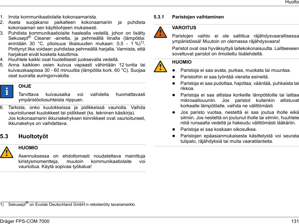 Dräger FPS-COM 7000 131Huolto1. Irrota kommunikaatiolaite kokonaamarista.2. Aseta suojakansi paikalleen kokonaamariin ja puhdista kokonaamari sen käyttöohjeen mukaisesti.3. Puhdista kommunikaatiolaite haalealla vedellä, johon on lisätty Sekusept® Cleaner -ainetta, ja pehmeällä liinalla (lämpötila: enintään 30 °C, pitoisuus likaisuuden mukaan: 0,5 - 1 %)1). Pinttynyt lika voidaan puhdistaa pehmeällä harjalla. Varmista, että harjakset eivät kosketa kaiuttimia.4. Huuhtele kaikki osat huolellisesti juoksevalla vedellä.5. Anna kaikkien osien kuivua vapaasti vähintään 12 tuntia tai kuivauskaapissa 30 - 60 minuuttia (lämpötila kork. 60 °C). Suojaa osat suoralta auringonvalolta.6. Tarkista, onko kuulokkeissa ja pidikkeissä vaurioita. Vaihda vaurioituneet kuulokkeet tai pidikkeet (ks. tekninen käsikirja).  Jos kokonaamarin ikkunakehyksen kiinnikkeet ovat vaurioituneet, ikkunakehys on vaihdettava.5.3 Huoltotyöt5.3.1 Paristojen vaihtaminen 1) Sekusept® on Ecolab Deutschland GmbH:n rekisteröity tavaramerkki.OHJETarvittava kuivausaika voi vaihdella huomattavasti ympäristöolosuhteista riippuen.HUOMIOAsennuksessa on ehdottomasti noudatettava mainittuja kiristysmomentteja, muutoin kommunikaatiolaite voi vaurioitua. Käytä sopivaa työkalua!ii!VAROITUSParistojen vaihto ei ole sallittua räjähdysvaarallisessa ympäristössä! Muutoin on olemassa räjähdysvaara!Paristot ovat osa hyväksyttyä laitekokonaisuutta. Laitteeseen soveltuvat paristot on ilmoitettu lisälehdellä.HUOMIOParistoja ei saa avata, purkaa, muokata tai muuntaa.Paristoihin ei saa työntää vieraita esineitä.Paristoja ei saa pudottaa, hajottaa, vääntää, puhkaista tai rikkoa.Paristoja ei saa altistaa korkeille lämpötiloille tai laittaa mikroaaltouuniin. Jos paristot kuitenkin altistuvat korkealle lämpötilalle, vaihda ne välittömästi.Jos paristo vuotaa, nestettä ei saa joutua iholle eikä silmiin. Jos nestettä on joutunut iholle tai silmiin, huuhtele niitä runsaalla vedellä ja hakeudu välittömästi lääkäriin.Paristoja ei saa koskaan oikosulkea.Paristojen epäasianmukaisesta käsittelystä voi seurata tulipalo, räjähdyksiä tai muita vaaratilanteita.!!