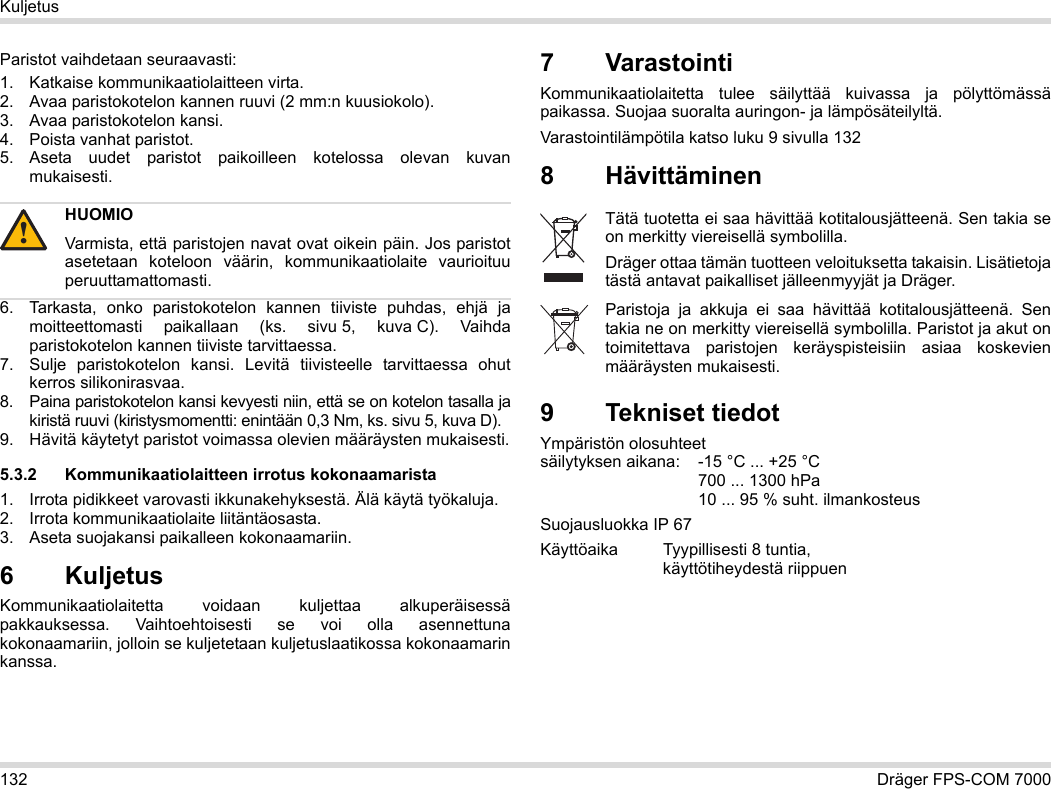 132 Dräger FPS-COM 7000KuljetusParistot vaihdetaan seuraavasti:1. Katkaise kommunikaatiolaitteen virta.2. Avaa paristokotelon kannen ruuvi (2 mm:n kuusiokolo).3. Avaa paristokotelon kansi.4. Poista vanhat paristot.5. Aseta uudet paristot paikoilleen kotelossa olevan kuvan mukaisesti.6. Tarkasta, onko paristokotelon kannen tiiviste puhdas, ehjä ja moitteettomasti paikallaan (ks. sivu 5, kuva C). Vaihda paristokotelon kannen tiiviste tarvittaessa.7. Sulje paristokotelon kansi. Levitä tiivisteelle tarvittaessa ohut kerros silikonirasvaa.8. Paina paristokotelon kansi kevyesti niin, että se on kotelon tasalla ja kiristä ruuvi (kiristysmomentti: enintään 0,3 Nm, ks. sivu 5, kuva D).9. Hävitä käytetyt paristot voimassa olevien määräysten mukaisesti.5.3.2 Kommunikaatiolaitteen irrotus kokonaamarista1. Irrota pidikkeet varovasti ikkunakehyksestä. Älä käytä työkaluja.2. Irrota kommunikaatiolaite liitäntäosasta.3. Aseta suojakansi paikalleen kokonaamariin.6 Kuljetus Kommunikaatiolaitetta voidaan kuljettaa alkuperäisessä pakkauksessa. Vaihtoehtoisesti se voi olla asennettuna kokonaamariin, jolloin se kuljetetaan kuljetuslaatikossa kokonaamarin kanssa.7 VarastointiKommunikaatiolaitetta tulee säilyttää kuivassa ja pölyttömässä paikassa. Suojaa suoralta auringon- ja lämpösäteilyltä. Varastointilämpötila katso luku 9 sivulla 1328Hävittäminen 9 Tekniset tiedotYmpäristön olosuhteet  säilytyksen aikana: -15 °C ... +25 °C  700 ... 1300 hPa 10 ... 95 % suht. ilmankosteusSuojausluokka IP 67Käyttöaika Tyypillisesti 8 tuntia,  käyttötiheydestä riippuenHUOMIOVarmista, että paristojen navat ovat oikein päin. Jos paristot asetetaan koteloon väärin, kommunikaatiolaite vaurioituu peruuttamattomasti.!Tätä tuotetta ei saa hävittää kotitalousjätteenä. Sen takia se on merkitty viereisellä symbolilla.Dräger ottaa tämän tuotteen veloituksetta takaisin. Lisätietoja tästä antavat paikalliset jälleenmyyjät ja Dräger.Paristoja ja akkuja ei saa hävittää kotitalousjätteenä. Sen takia ne on merkitty viereisellä symbolilla. Paristot ja akut on toimitettava paristojen keräyspisteisiin asiaa koskevien määräysten mukaisesti.