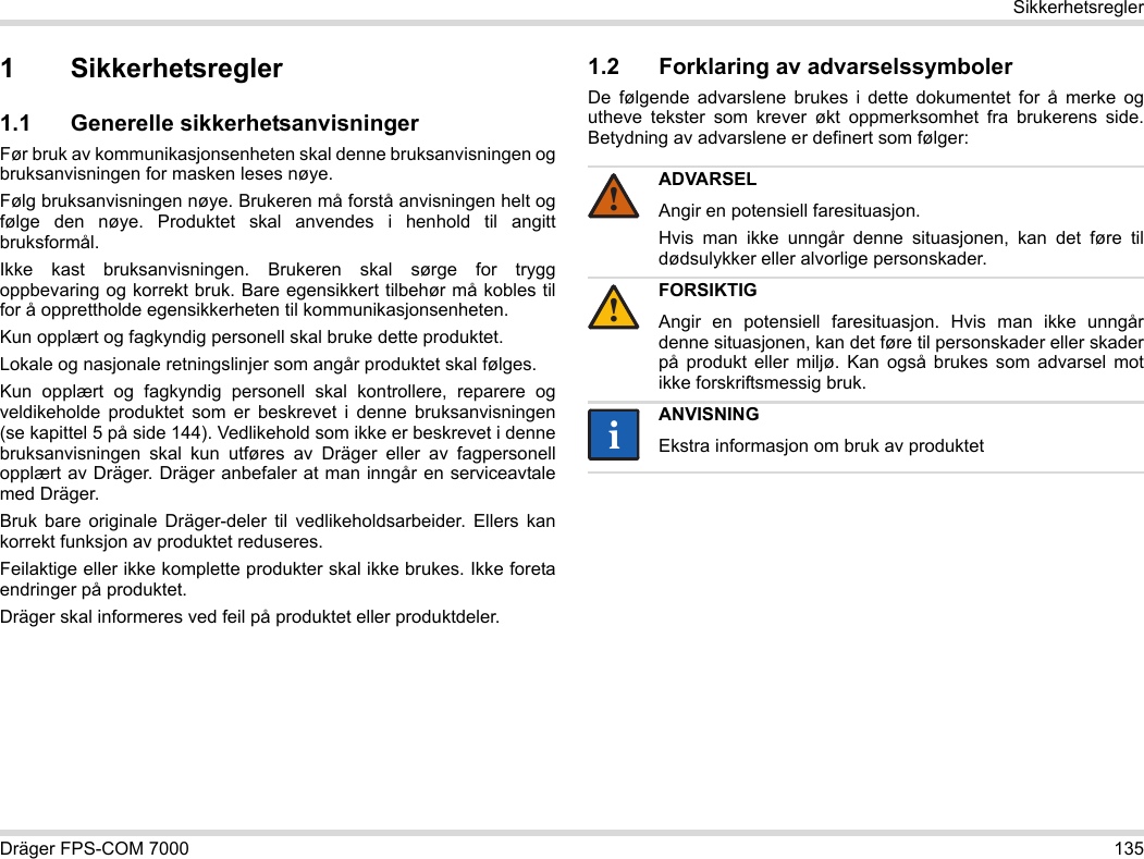 Dräger FPS-COM 7000 135Sikkerhetsregler1 Sikkerhetsregler1.1 Generelle sikkerhetsanvisningerFør bruk av kommunikasjonsenheten skal denne bruksanvisningen og bruksanvisningen for masken leses nøye. Følg bruksanvisningen nøye. Brukeren må forstå anvisningen helt og følge den nøye. Produktet skal anvendes i henhold til angitt bruksformål.Ikke kast bruksanvisningen. Brukeren skal sørge for trygg oppbevaring og korrekt bruk. Bare egensikkert tilbehør må kobles til for å opprettholde egensikkerheten til kommunikasjonsenheten.Kun opplært og fagkyndig personell skal bruke dette produktet.Lokale og nasjonale retningslinjer som angår produktet skal følges.Kun opplært og fagkyndig personell skal kontrollere, reparere og veldikeholde produktet som er beskrevet i denne bruksanvisningen (se kapittel 5 på side 144). Vedlikehold som ikke er beskrevet i denne bruksanvisningen skal kun utføres av Dräger eller av fagpersonell opplært av Dräger. Dräger anbefaler at man inngår en serviceavtale med Dräger.Bruk bare originale Dräger-deler til vedlikeholdsarbeider. Ellers kan korrekt funksjon av produktet reduseres.Feilaktige eller ikke komplette produkter skal ikke brukes. Ikke foreta endringer på produktet.Dräger skal informeres ved feil på produktet eller produktdeler.1.2 Forklaring av advarselssymbolerDe følgende advarslene brukes i dette dokumentet for å merke og utheve tekster som krever økt oppmerksomhet fra brukerens side. Betydning av advarslene er definert som følger:ADVARSELAngir en potensiell faresituasjon.Hvis man ikke unngår denne situasjonen, kan det føre til dødsulykker eller alvorlige personskader.FORSIKTIGAngir en potensiell faresituasjon. Hvis man ikke unngår denne situasjonen, kan det føre til personskader eller skader på produkt eller miljø. Kan også brukes som advarsel mot ikke forskriftsmessig bruk.ANVISNINGEkstra informasjon om bruk av produktet!!ii