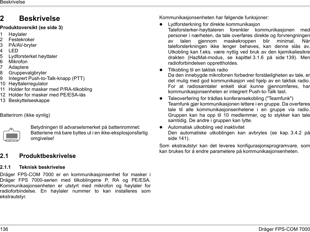 136 Dräger FPS-COM 7000Beskrivelse2 BeskrivelseProduktoversikt (se side 3)1Høylaler2 Festekroker3 PÅ/AV-bryter4LED5 Lydforsterket høyttaler6Mikrofon7 Adaptere8 Gruppevalgbryter9 Integrert Push-to-Talk-knapp (PTT)10 Høyttalerregulator11 Holder for masker med P/RA-tilkobling12 Holder for masker med PE/ESA-lås13 BeskyttelseskappeBatterirom (ikke synlig)2.1 Produktbeskrivelse2.1.1 Teknisk beskrivelseDräger FPS-COM 7000 er en kommunikasjonsenhet for masker i Dräger FPS 7000-serien med tilkoblingene P, RA og PE/ESA. Kommunikasjonsenheten er utstyrt med mikrofon og høylaler for radioforbindelse. En høylaler nummer to kan installeres som ekstrautstyr. Kommunikasjonsenheten har følgende funksjoner:Lydforsterkning for direkte kommunikasjonTaleforsterker-høyttaleren forenkler kommunikasjonen med personer i nærheten, da tale overføres direkte og forvrengningen av talen gjennom maskekroppen blir minimal. Når taleforsterkningen ikke lenger behøves, kan denne slås av. Utkobling kan f.eks. være nyttig ved bruk av den kjemikaliesikre drakten (HazMat-modus, se kapittel 3.1.6 på side 139). Men radioforbindelsen opprettholdes.Tilkobling til en taktisk radioDa den innebygde mikrofonen forbedrer forståeligheten av tale, er det mulig med god kommunikasjon ved hjelp av en taktisk radio. For at radiosamtaler enkelt skal kunne gjennomføres, har kommunikasjonsenheten er integrert Push-to-Talk tast.Taleoverføring for trådløs konferansekobling (&quot;Teamfunk&quot;)  Teamfunk gjør kommunikasjonen lettere i en gruppe. Da overføres tale til alle kommunikasjonsenhetene i en gruppe via radio. Gruppen kan ha opp til 10 medlemmer, og to stykker kan tale samtidig. De andre i gruppen kan lytte.Automatisk utkobling ved inaktivitet  Den automatiske utkoblingen kan avbrytes (se kap. 3.4.2 på side 141).Som ekstrautstyr kan det leveres konfigurasjonsprogramvare, som kan brukes for å endre parametere på kommunikasjonsenheten.Betydningen til advarselsmerket på batterirommet:Batteriene må bare byttes ut i en ikke-eksplosjonsfarlig omgivelse!