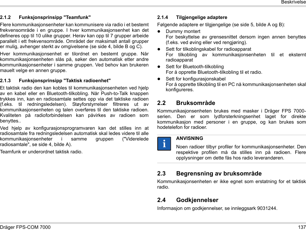 Dräger FPS-COM 7000 137Beskrivelse2.1.2 Funksjonsprinsipp &quot;Teamfunk&quot;Flere kommunikasjonsenheter kan kommunisere via radio i et bestemt frekvensområde i en gruppe. I hver kommunikasjonsenhet kan det defineres opp til 10 ulike grupper. Herav kan opp til 7 grupper arbeide parallelt i ett frekvensområde. Området der maksimalt antall grupper er mulig, avhenger sterkt av omgivelsene (se side 4, bilde B og C).Hver kommunikasjonsenhet er tilordnet en bestemt gruppe. Når kommunikasjonsenheten slås på, søker den automatisk etter andre kommunikasjonsenheter i samme gruppen. Ved behov kan brukeren mauelt velge en annen gruppe.2.1.3 Funksjonsprinsipp &quot;Taktisk radioenhet&quot;Et taktisk radio den kan kobles til kommunikasjonsenheten ved hjelp av en kabel eller en Bluetooth-tilkobling. Når Push-to-Talk knappen trykkes inn, kan en radiosamtale settes opp via det taktiske radioen (f.eks. til redningsledelsen). Støyforstyrrelser filtreres ut av kommunikasjonsenheten og talen overføres til den taktiske radioen. Kvaliteten på radioforbindelsen kan påvirkes av radioen som benyttes..Ved hjelp av konfigurasjonsprogramvaren kan det stilles inn at radiosamtale fra redningsledelsen automatisk skal ledes videre til alle kommunikasjonsenheter i samme gruppen (&quot;Viderelede radiosamtale&quot;, se side 4, bilde A).Teamfunk er underordnet taktisk radio. 2.1.4 Tilgjengelige adaptereFølgende adaptere er tilgjengelige (se side 5, bilde A og B):Dummy montert For beskyttelse av grensesnittet dersom ingen annen benyttes (f.eks. ved øving eller ved rengjøring).Sett for tilkoblingskabel for radioapparat For tilkobling av kommunikasjonsenheten til et eksternt radioapparatSett for Bluetooth-tilkobling For å opprette Bluetooth-tilkobling til et radio.Sett for konfigurasjonskabel For å opprette tilkobling til en PC nå kommunikasjonsenheten skal konfigureres.2.2 BruksområdeKommunikasjonsenheten brukes med masker i Dräger FPS 7000-serien. Den er som lydforsterkningsenhet laget for direkte kommunikasjon med personer i en gruppe, og kan brukes som hodetelefon for radioer. 2.3 Begrensning av bruksområdeKommunikasjonsenheten er ikke egnet som erstatning for et taktisk radio.2.4 GodkjennelserInformasjon om godkjennelser, se innleggsark 9031244.ANVISNINGNoen radioer tilbyr profiler for kommunikasjonsenheter. Den respektive profilen må da stilles inn på radioen. Flere opplysninger om dette fås hos radio leverandøren.ii