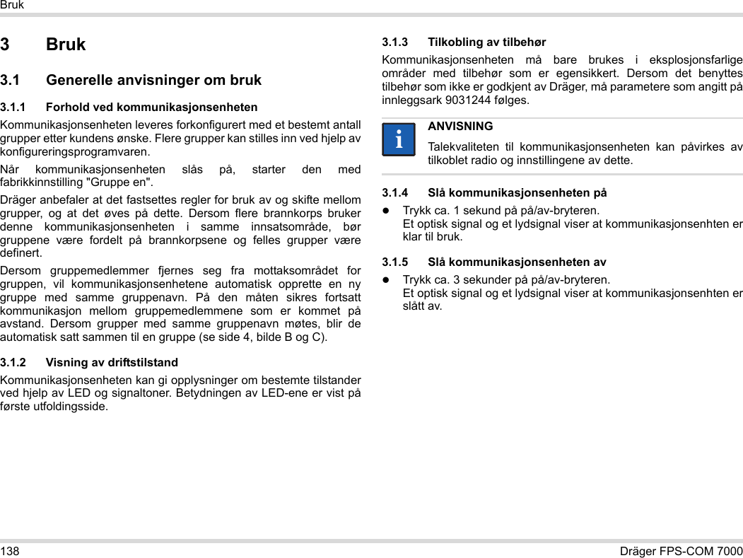 138 Dräger FPS-COM 7000Bruk3Bruk3.1 Generelle anvisninger om bruk3.1.1 Forhold ved kommunikasjonsenhetenKommunikasjonsenheten leveres forkonfigurert med et bestemt antall grupper etter kundens ønske. Flere grupper kan stilles inn ved hjelp av konfigureringsprogramvaren. Når kommunikasjonsenheten slås på, starter den med fabrikkinnstilling &quot;Gruppe en&quot;.Dräger anbefaler at det fastsettes regler for bruk av og skifte mellom grupper, og at det øves på dette. Dersom flere brannkorps bruker denne kommunikasjonsenheten i samme innsatsområde, bør gruppene være fordelt på brannkorpsene og felles grupper være definert.Dersom gruppemedlemmer fjernes seg fra mottaksområdet for gruppen, vil kommunikasjonsenhetene automatisk opprette en ny gruppe med samme gruppenavn. På den måten sikres fortsatt kommunikasjon mellom gruppemedlemmene som er kommet på avstand. Dersom grupper med samme gruppenavn møtes, blir de automatisk satt sammen til en gruppe (se side 4, bilde B og C).3.1.2 Visning av driftstilstandKommunikasjonsenheten kan gi opplysninger om bestemte tilstander ved hjelp av LED og signaltoner. Betydningen av LED-ene er vist på første utfoldingsside.3.1.3 Tilkobling av tilbehørKommunikasjonsenheten må bare brukes i eksplosjonsfarlige områder med tilbehør som er egensikkert. Dersom det benyttes tilbehør som ikke er godkjent av Dräger, må parametere som angitt på innleggsark 9031244 følges.3.1.4 Slå kommunikasjonsenheten påTrykk ca. 1 sekund på på/av-bryteren. Et optisk signal og et lydsignal viser at kommunikasjonsenhten er klar til bruk.3.1.5 Slå kommunikasjonsenheten avTrykk ca. 3 sekunder på på/av-bryteren. Et optisk signal og et lydsignal viser at kommunikasjonsenhten er slått av.ANVISNINGTalekvaliteten til kommunikasjonsenheten kan påvirkes av tilkoblet radio og innstillingene av dette.ii