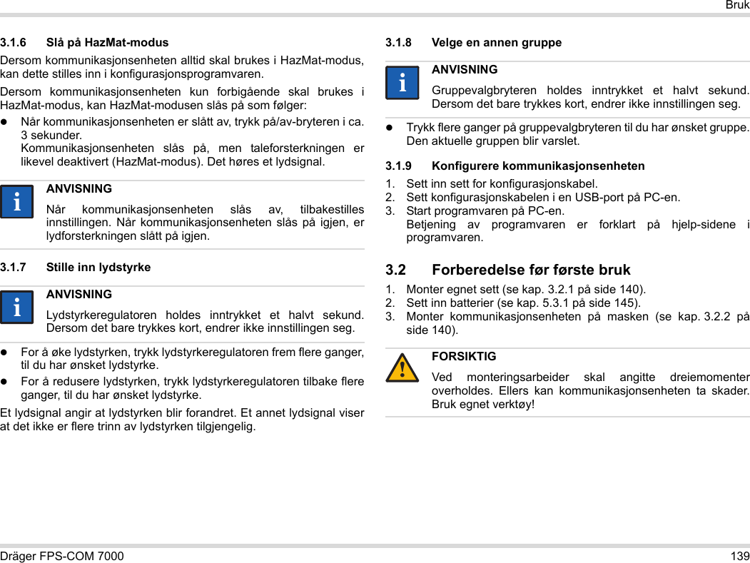 Dräger FPS-COM 7000 139Bruk3.1.6 Slå på HazMat-modusDersom kommunikasjonsenheten alltid skal brukes i HazMat-modus, kan dette stilles inn i konfigurasjonsprogramvaren.Dersom kommunikasjonsenheten kun forbigående skal brukes i HazMat-modus, kan HazMat-modusen slås på som følger:Når kommunikasjonsenheten er slått av, trykk på/av-bryteren i ca. 3 sekunder. Kommunikasjonsenheten slås på, men taleforsterkningen er likevel deaktivert (HazMat-modus). Det høres et lydsignal.3.1.7 Stille inn lydstyrkeFor å øke lydstyrken, trykk lydstyrkeregulatoren frem flere ganger, til du har ønsket lydstyrke.For å redusere lydstyrken, trykk lydstyrkeregulatoren tilbake flere ganger, til du har ønsket lydstyrke.Et lydsignal angir at lydstyrken blir forandret. Et annet lydsignal viser at det ikke er flere trinn av lydstyrken tilgjengelig.3.1.8 Velge en annen gruppeTrykk flere ganger på gruppevalgbryteren til du har ønsket gruppe. Den aktuelle gruppen blir varslet.3.1.9 Konfigurere kommunikasjonsenheten1. Sett inn sett for konfigurasjonskabel.2. Sett konfigurasjonskabelen i en USB-port på PC-en.3. Start programvaren på PC-en.  Betjening av programvaren er forklart på hjelp-sidene i programvaren.3.2 Forberedelse før første bruk1. Monter egnet sett (se kap. 3.2.1 på side 140).2. Sett inn batterier (se kap. 5.3.1 på side 145).3. Monter kommunikasjonsenheten på masken (se kap. 3.2.2 på side 140).ANVISNINGNår kommunikasjonsenheten slås av, tilbakestilles innstillingen. Når kommunikasjonsenheten slås på igjen, er lydforsterkningen slått på igjen.ANVISNINGLydstyrkeregulatoren holdes inntrykket et halvt sekund. Dersom det bare trykkes kort, endrer ikke innstillingen seg.iiiiANVISNINGGruppevalgbryteren holdes inntrykket et halvt sekund. Dersom det bare trykkes kort, endrer ikke innstillingen seg.FORSIKTIGVed monteringsarbeider skal angitte dreiemomenter overholdes. Ellers kan kommunikasjonsenheten ta skader. Bruk egnet verktøy!ii!