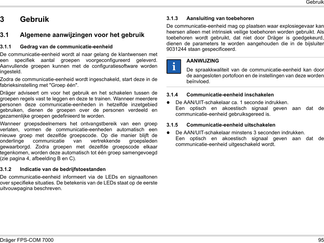 Dräger FPS-COM 7000 95Gebruik3Gebruik3.1 Algemene aanwijzingen voor het gebruik3.1.1 Gedrag van de communicatie-eenheidDe communicatie-eenheid wordt al naar gelang de klantwensen met een specifiek aantal groepen voorgeconfigureerd geleverd. Aanvullende groepen kunnen met de configuratiesoftware worden ingesteld. Zodra de communicatie-eenheid wordt ingeschakeld, start deze in de fabrieksinstelling met &quot;Groep één&quot;.Dräger adviseert om voor het gebruik en het schakelen tussen de groepen regels vast te leggen en deze te trainen. Wanneer meerdere personen deze communicatie-eenheden in hetzelfde inzetgebied gebruiken, dienen de groepen over de personen verdeeld en gezamenlijke groepen gedefinieerd te worden.Wanneer groepsdeelnemers het ontvangstbereik van een groep verlaten, vormen de communicatie-eenheden automatisch een nieuwe groep met dezelfde groepscode. Op die manier blijft de onderlinge communicatie van vertrekkende groepsleden gewaarborgd. Zodra groepen met dezelfde groepscode elkaar tegenkomen, worden deze automatisch tot één groep samengevoegd (zie pagina 4, afbeelding B en C).3.1.2 Indicatie van de bedrijfstoestandenDe communicatie-eenheid informeert via de LEDs en signaaltonen over specifieke situaties. De betekenis van de LEDs staat op de eerste uitvouwpagina beschreven.3.1.3 Aansluiting van toebehorenDe communicatie-eenheid mag op plaatsen waar explosiegevaar kan heersen alleen met intrinsiek veilige toebehoren worden gebruikt. Als toebehoren wordt gebruikt, dat niet door Dräger is goedgekeurd, dienen de parameters te worden aangehouden die in de bijsluiter 9031244 staan gespecificeerd.3.1.4 Communicatie-eenheid inschakelenDe AAN/UIT-schakelaar ca. 1 seconde indrukken. Een optisch en akoestisch signaal geven aan dat de communicatie-eenheid gebruiksgereed is.3.1.5 Communicatie-eenheid uitschakelenDe AAN/UIT-schakelaar minstens 3 seconden indrukken. Een optisch en akoestisch signaal geven aan dat de communicatie-eenheid uitgeschakeld wordt.AANWIJZINGDe spraakkwaliteit van de communicatie-eenheid kan door de aangesloten portofoon en de instellingen van deze worden beïnvloed.ii