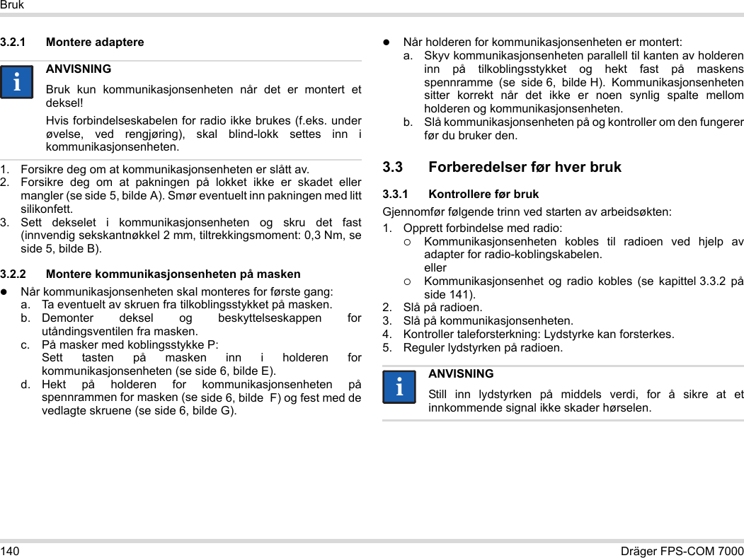 140 Dräger FPS-COM 7000Bruk3.2.1 Montere adaptere1. Forsikre deg om at kommunikasjonsenheten er slått av.2. Forsikre deg om at pakningen på lokket ikke er skadet eller mangler (se side 5, bilde A). Smør eventuelt inn pakningen med litt silikonfett.3. Sett dekselet i kommunikasjonsenheten og skru det fast (innvendig sekskantnøkkel 2 mm, tiltrekkingsmoment: 0,3 Nm, se side 5, bilde B).3.2.2 Montere kommunikasjonsenheten på maskenNår kommunikasjonsenheten skal monteres for første gang:a. Ta eventuelt av skruen fra tilkoblingsstykket på masken.b. Demonter deksel og beskyttelseskappen for utåndingsventilen fra masken.c. På masker med koblingsstykke P: Sett tasten på masken inn i holderen for kommunikasjonsenheten (se side 6, bilde E).d. Hekt på holderen for kommunikasjonsenheten på spennrammen for masken (se side 6, bilde  F) og fest med de vedlagte skruene (se side 6, bilde G).Når holderen for kommunikasjonsenheten er montert:a. Skyv kommunikasjonsenheten parallell til kanten av holderen inn på tilkoblingsstykket og hekt fast på maskens spennramme (se side 6, bilde H). Kommunikasjonsenheten sitter korrekt når det ikke er noen synlig spalte mellom holderen og kommunikasjonsenheten. b. Slå kommunikasjonsenheten på og kontroller om den fungerer før du bruker den. 3.3 Forberedelser før hver bruk3.3.1 Kontrollere før brukGjennomfør følgende trinn ved starten av arbeidsøkten:1. Opprett forbindelse med radio:Kommunikasjonsenheten kobles til radioen ved hjelp av adapter for radio-koblingskabelen. ellerKommunikasjonsenhet og radio kobles (se kapittel 3.3.2 på side 141).2. Slå på radioen.3. Slå på kommunikasjonsenheten.4. Kontroller taleforsterkning: Lydstyrke kan forsterkes.5. Reguler lydstyrken på radioen.ANVISNINGBruk kun kommunikasjonsenheten når det er montert et deksel!Hvis forbindelseskabelen for radio ikke brukes (f.eks. under øvelse, ved rengjøring), skal blind-lokk settes inn i kommunikasjonsenheten.iiANVISNINGStill inn lydstyrken på middels verdi, for å sikre at et innkommende signal ikke skader hørselen.ii