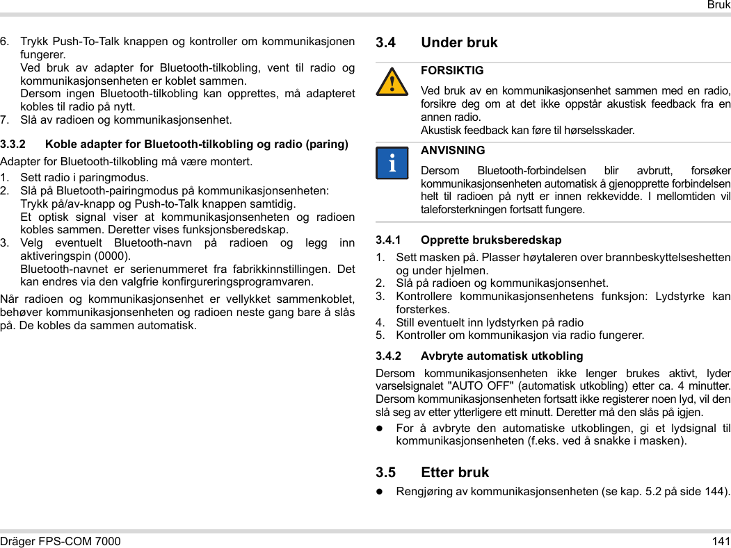 Dräger FPS-COM 7000 141Bruk6. Trykk Push-To-Talk knappen og kontroller om kommunikasjonen fungerer. Ved bruk av adapter for Bluetooth-tilkobling, vent til radio og kommunikasjonsenheten er koblet sammen. Dersom ingen Bluetooth-tilkobling kan opprettes, må adapteret kobles til radio på nytt.7. Slå av radioen og kommunikasjonsenhet.3.3.2 Koble adapter for Bluetooth-tilkobling og radio (paring)Adapter for Bluetooth-tilkobling må være montert.1. Sett radio i paringmodus.2. Slå på Bluetooth-pairingmodus på kommunikasjonsenheten: Trykk på/av-knapp og Push-to-Talk knappen samtidig. Et optisk signal viser at kommunikasjonsenheten og radioen kobles sammen. Deretter vises funksjonsberedskap.3. Velg eventuelt Bluetooth-navn på radioen og legg inn aktiveringspin (0000). Bluetooth-navnet er serienummeret fra fabrikkinnstillingen. Det kan endres via den valgfrie konfirgureringsprogramvaren.Når radioen og kommunikasjonsenhet er vellykket sammenkoblet, behøver kommunikasjonsenheten og radioen neste gang bare å slås på. De kobles da sammen automatisk.3.4 Under bruk 3.4.1 Opprette bruksberedskap1. Sett masken på. Plasser høytaleren over brannbeskyttelseshetten og under hjelmen.2. Slå på radioen og kommunikasjonsenhet.3. Kontrollere kommunikasjonsenhetens funksjon: Lydstyrke kan forsterkes.4. Still eventuelt inn lydstyrken på radio5. Kontroller om kommunikasjon via radio fungerer.3.4.2 Avbryte automatisk utkoblingDersom kommunikasjonsenheten ikke lenger brukes aktivt, lyder varselsignalet &quot;AUTO OFF&quot; (automatisk utkobling) etter ca. 4 minutter. Dersom kommunikasjonsenheten fortsatt ikke registerer noen lyd, vil den slå seg av etter ytterligere ett minutt. Deretter må den slås på igjen.For å avbryte den automatiske utkoblingen, gi et lydsignal til kommunikasjonsenheten (f.eks. ved å snakke i masken).3.5 Etter brukRengjøring av kommunikasjonsenheten (se kap. 5.2 på side 144).FORSIKTIGVed bruk av en kommunikasjonsenhet sammen med en radio, forsikre deg om at det ikke oppstår akustisk feedback fra en annen radio. Akustisk feedback kan føre til hørselsskader.ANVISNINGDersom Bluetooth-forbindelsen blir avbrutt, forsøker kommunikasjonsenheten automatisk å gjenopprette forbindelsen helt til radioen på nytt er innen rekkevidde. I mellomtiden vil taleforsterkningen fortsatt fungere.!ii