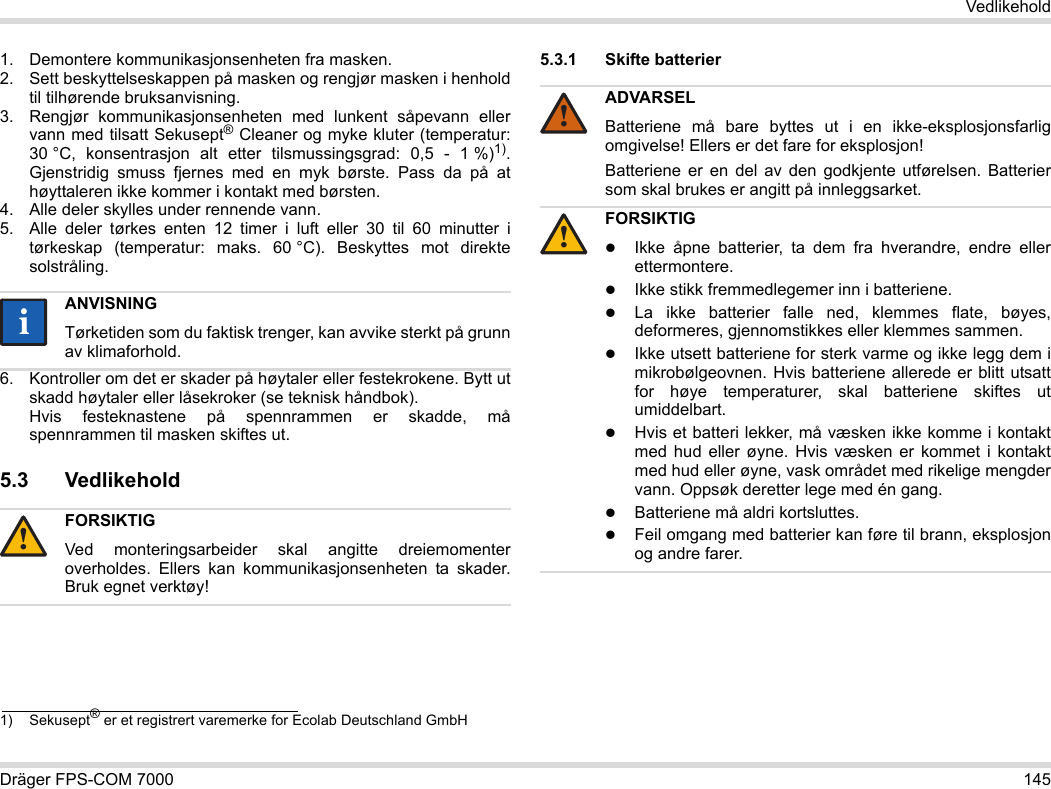 Dräger FPS-COM 7000 145Vedlikehold1. Demontere kommunikasjonsenheten fra masken.2. Sett beskyttelseskappen på masken og rengjør masken i henhold til tilhørende bruksanvisning.3. Rengjør kommunikasjonsenheten med lunkent såpevann eller vann med tilsatt Sekusept® Cleaner og myke kluter (temperatur: 30 °C, konsentrasjon alt etter tilsmussingsgrad: 0,5 - 1 %)1). Gjenstridig smuss fjernes med en myk børste. Pass da på at høyttaleren ikke kommer i kontakt med børsten.4. Alle deler skylles under rennende vann.5. Alle deler tørkes enten 12 timer i luft eller 30 til 60 minutter i tørkeskap (temperatur: maks. 60 °C). Beskyttes mot direkte solstråling.6. Kontroller om det er skader på høytaler eller festekrokene. Bytt ut skadd høytaler eller låsekroker (se teknisk håndbok).  Hvis festeknastene på spennrammen er skadde, må spennrammen til masken skiftes ut.5.3 Vedlikehold5.3.1 Skifte batterier 1) Sekusept® er et registrert varemerke for Ecolab Deutschland GmbHANVISNINGTørketiden som du faktisk trenger, kan avvike sterkt på grunn av klimaforhold.FORSIKTIGVed monteringsarbeider skal angitte dreiemomenter overholdes. Ellers kan kommunikasjonsenheten ta skader. Bruk egnet verktøy!ii!ADVARSELBatteriene må bare byttes ut i en ikke-eksplosjonsfarlig omgivelse! Ellers er det fare for eksplosjon!Batteriene er en del av den godkjente utførelsen. Batterier som skal brukes er angitt på innleggsarket.FORSIKTIGIkke åpne batterier, ta dem fra hverandre, endre eller ettermontere.Ikke stikk fremmedlegemer inn i batteriene.La ikke batterier falle ned, klemmes flate, bøyes, deformeres, gjennomstikkes eller klemmes sammen.Ikke utsett batteriene for sterk varme og ikke legg dem i mikrobølgeovnen. Hvis batteriene allerede er blitt utsatt for høye temperaturer, skal batteriene skiftes ut umiddelbart.Hvis et batteri lekker, må væsken ikke komme i kontakt med hud eller øyne. Hvis væsken er kommet i kontakt med hud eller øyne, vask området med rikelige mengder vann. Oppsøk deretter lege med én gang.Batteriene må aldri kortsluttes.Feil omgang med batterier kan føre til brann, eksplosjon og andre farer.!!