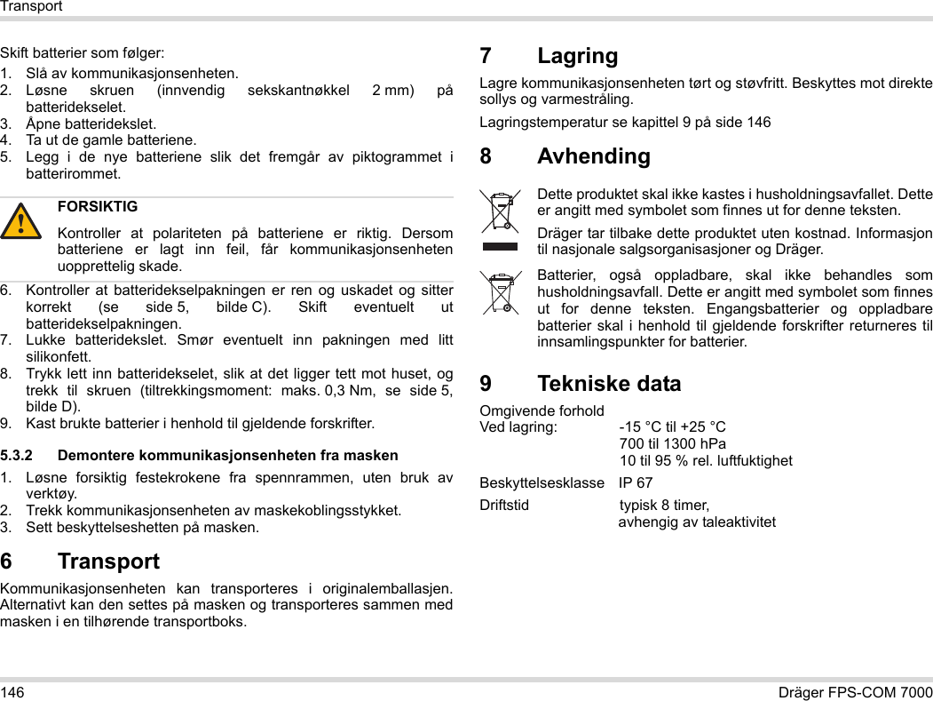 146 Dräger FPS-COM 7000TransportSkift batterier som følger:1. Slå av kommunikasjonsenheten.2. Løsne skruen (innvendig sekskantnøkkel 2 mm) på batteridekselet.3. Åpne batteridekslet.4. Ta ut de gamle batteriene.5. Legg i de nye batteriene slik det fremgår av piktogrammet i batterirommet.6. Kontroller at batteridekselpakningen er ren og uskadet og sitter korrekt (se side 5, bilde C). Skift eventuelt ut batteridekselpakningen.7. Lukke batteridekslet. Smør eventuelt inn pakningen med litt silikonfett.8. Trykk lett inn batteridekselet, slik at det ligger tett mot huset, og trekk til skruen (tiltrekkingsmoment: maks. 0,3 Nm, se side 5, bilde D).9. Kast brukte batterier i henhold til gjeldende forskrifter.5.3.2 Demontere kommunikasjonsenheten fra masken1. Løsne forsiktig festekrokene fra spennrammen, uten bruk av verktøy.2. Trekk kommunikasjonsenheten av maskekoblingsstykket.3. Sett beskyttelseshetten på masken.6 Transport Kommunikasjonsenheten kan transporteres i originalemballasjen. Alternativt kan den settes på masken og transporteres sammen med masken i en tilhørende transportboks.7LagringLagre kommunikasjonsenheten tørt og støvfritt. Beskyttes mot direkte sollys og varmestråling. Lagringstemperatur se kapittel 9 på side 1468 Avhending 9 Tekniske dataOmgivende forhold  Ved lagring: -15 °C til +25 °C  700 til 1300 hPa 10 til 95 % rel. luftfuktighetBeskyttelsesklasse IP 67Driftstid  typisk 8 timer,  avhengig av taleaktivitetFORSIKTIGKontroller at polariteten på batteriene er riktig. Dersom batteriene er lagt inn feil, får kommunikasjonsenheten uopprettelig skade.!Dette produktet skal ikke kastes i husholdningsavfallet. Dette er angitt med symbolet som finnes ut for denne teksten.Dräger tar tilbake dette produktet uten kostnad. Informasjon til nasjonale salgsorganisasjoner og Dräger.Batterier, også oppladbare, skal ikke behandles som husholdningsavfall. Dette er angitt med symbolet som finnes ut for denne teksten. Engangsbatterier og oppladbare batterier skal i henhold til gjeldende forskrifter returneres til innsamlingspunkter for batterier.