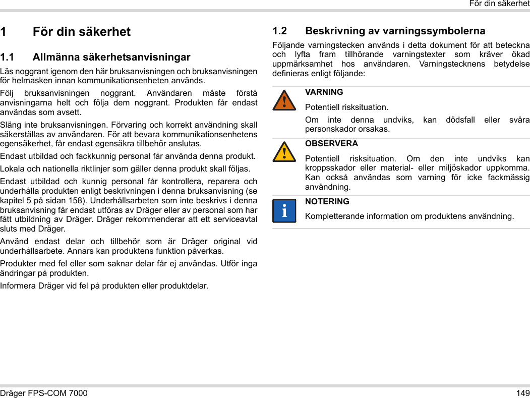 Dräger FPS-COM 7000 149För din säkerhet1 För din säkerhet1.1 Allmänna säkerhetsanvisningarLäs noggrant igenom den här bruksanvisningen och bruksanvisningen för helmasken innan kommunikationsenheten används. Följ bruksanvisningen noggrant. Användaren måste förstå anvisningarna helt och följa dem noggrant. Produkten får endast användas som avsett.Släng inte bruksanvisningen. Förvaring och korrekt användning skall säkerställas av användaren. För att bevara kommunikationsenhetens egensäkerhet, får endast egensäkra tillbehör anslutas.Endast utbildad och fackkunnig personal får använda denna produkt.Lokala och nationella riktlinjer som gäller denna produkt skall följas.Endast utbildad och kunnig personal får kontrollera, reparera och underhålla produkten enligt beskrivningen i denna bruksanvisning (se kapitel 5 på sidan 158). Underhållsarbeten som inte beskrivs i denna bruksanvisning får endast utföras av Dräger eller av personal som har fått utbildning av Dräger. Dräger rekommenderar att ett serviceavtal sluts med Dräger.Använd endast delar och tillbehör som är Dräger original vid underhållsarbete. Annars kan produktens funktion påverkas.Produkter med fel eller som saknar delar får ej användas. Utför inga ändringar på produkten.Informera Dräger vid fel på produkten eller produktdelar.1.2 Beskrivning av varningssymbolernaFöljande varningstecken används i detta dokument för att beteckna och lyfta fram tillhörande varningstexter som kräver ökad uppmärksamhet hos användaren. Varningstecknens betydelse definieras enligt följande:VARNINGPotentiell risksituation.Om inte denna undviks, kan dödsfall eller svåra personskador orsakas.OBSERVERAPotentiell risksituation. Om den inte undviks kan kroppsskador eller material- eller miljöskador uppkomma. Kan också användas som varning för icke fackmässig användning.NOTERINGKompletterande information om produktens användning.!!ii